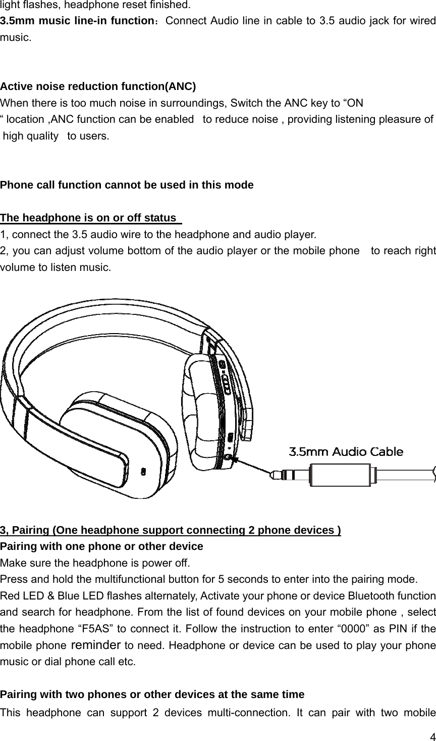 4  light flashes, headphone reset finished. 3.5mm music line-in function：Connect Audio line in cable to 3.5 audio jack for wired music.   Active noise reduction function(ANC) When there is too much noise in surroundings, Switch the ANC key to &ldquo;ON &ldquo; location ,ANC function can be enabled   to reduce noise , providing listening pleasure of high quality   to users.    Phone call function cannot be used in this mode  The headphone is on or off status   1, connect the 3.5 audio wire to the headphone and audio player. 2, you can adjust volume bottom of the audio player or the mobile phone    to reach right volume to listen music.    3, Pairing (One headphone support connecting 2 phone devices ) Pairing with one phone or other device Make sure the headphone is power off. Press and hold the multifunctional button for 5 seconds to enter into the pairing mode. Red LED &amp; Blue LED flashes alternately, Activate your phone or device Bluetooth function and search for headphone. From the list of found devices on your mobile phone , select the headphone &ldquo;F5AS&rdquo; to connect it. Follow the instruction to enter &ldquo;0000&rdquo; as PIN if the mobile phone reminder to need. Headphone or device can be used to play your phone music or dial phone call etc.  Pairing with two phones or other devices at the same time This headphone can support 2 devices multi-connection. It can pair with two mobile 