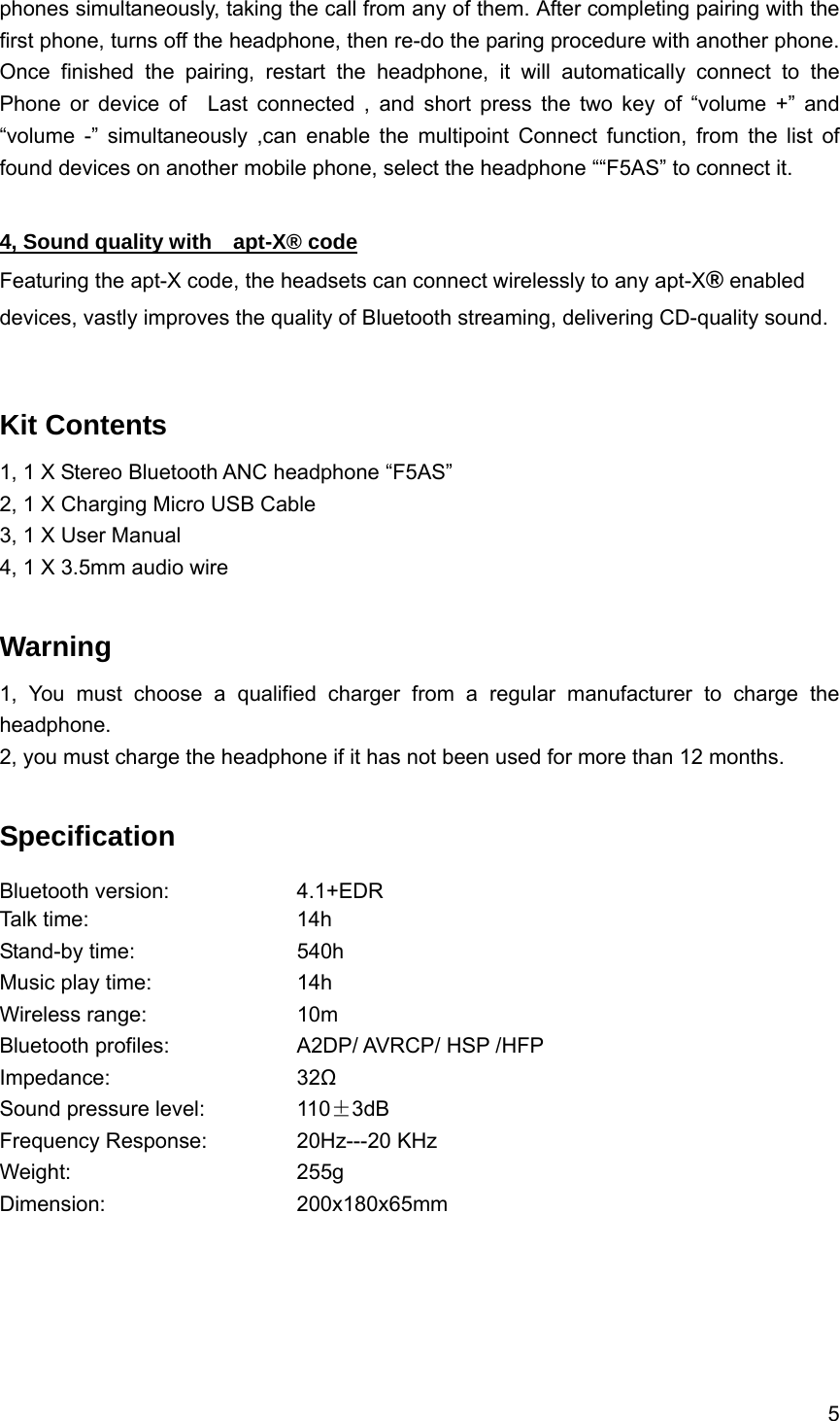 5  phones simultaneously, taking the call from any of them. After completing pairing with the first phone, turns off the headphone, then re-do the paring procedure with another phone. Once finished the pairing, restart the headphone, it will automatically connect to the  Phone or device of  Last connected , and short press the two key of &ldquo;volume +&rdquo; and &ldquo;volume -&rdquo; simultaneously ,can enable the multipoint Connect function, from the list of found devices on another mobile phone, select the headphone &ldquo;&ldquo;F5AS&rdquo; to connect it.  4, Sound quality with    apt-X&reg; code Featuring the apt-X code, the headsets can connect wirelessly to any apt-X&reg; enabled devices, vastly improves the quality of Bluetooth streaming, delivering CD-quality sound.   Kit Contents 1, 1 X Stereo Bluetooth ANC headphone &ldquo;F5AS&rdquo; 2, 1 X Charging Micro USB Cable 3, 1 X User Manual 4, 1 X 3.5mm audio wire  Warning  1, You must choose a qualified charger from a regular manufacturer to charge the headphone. 2, you must charge the headphone if it has not been used for more than 12 months.  Specification Bluetooth version:    4.1+EDR Talk time:     14h  Stand-by time:    540h Music play time:    14h  Wireless range:    10m Bluetooth profiles:        A2DP/ AVRCP/ HSP /HFP Impedance:     32Ω Sound pressure level:      110&plusmn;3dB Frequency Response:   20Hz---20 KHz Weight:      255g Dimension:     200x180x65mm      