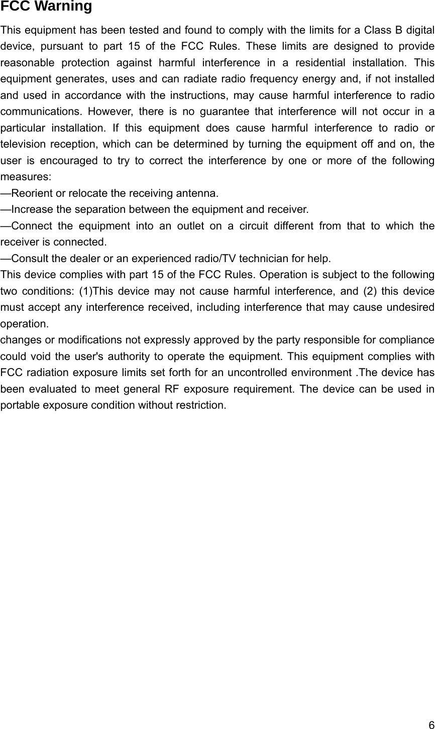 6  FCC Warning This equipment has been tested and found to comply with the limits for a Class B digital device, pursuant to part 15 of the FCC Rules. These limits are designed to provide reasonable protection against harmful interference in a residential installation. This equipment generates, uses and can radiate radio frequency energy and, if not installed and used in accordance with the instructions, may cause harmful interference to radio communications. However, there is no guarantee that interference will not occur in a particular installation. If this equipment does cause harmful interference to radio or television reception, which can be determined by turning the equipment off and on, the user is encouraged to try to correct the interference by one or more of the following measures:  &mdash;Reorient or relocate the receiving antenna.   &mdash;Increase the separation between the equipment and receiver.   &mdash;Connect the equipment into an outlet on a circuit different from that to which the receiver is connected.   &mdash;Consult the dealer or an experienced radio/TV technician for help.   This device complies with part 15 of the FCC Rules. Operation is subject to the following two conditions: (1)This device may not cause harmful interference, and (2) this device must accept any interference received, including interference that may cause undesired operation.  changes or modifications not expressly approved by the party responsible for compliance could void the user's authority to operate the equipment. This equipment complies with FCC radiation exposure limits set forth for an uncontrolled environment .The device has been evaluated to meet general RF exposure requirement. The device can be used in portable exposure condition without restriction.  