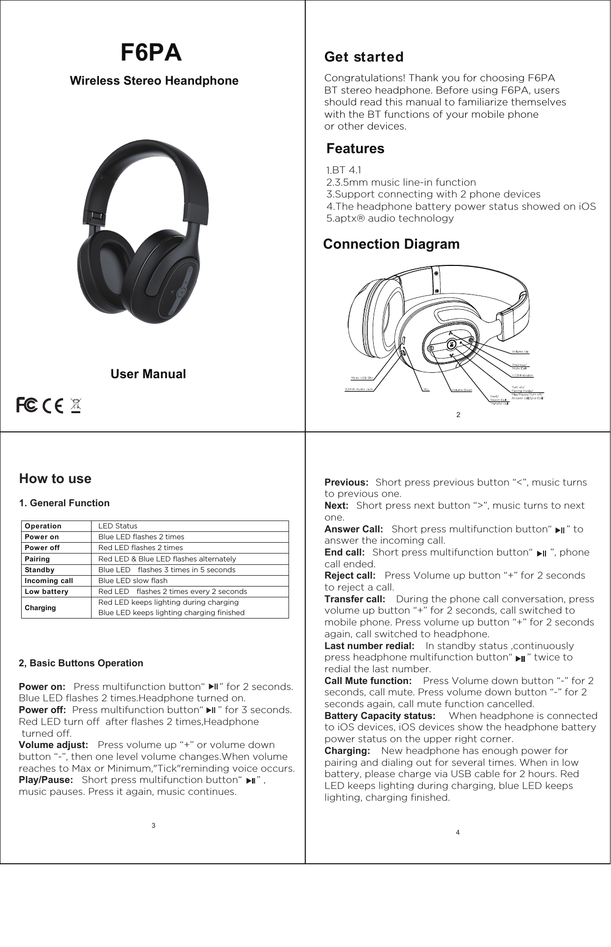 Get started Features1.BT 4.12.3.5mm music line-in function3.Support connecting with 2 phone devices4.The headphone battery power status showed on iOS5.aptx&reg; audio technologyCongratulations! Thank you for choosing F6PABT stereo headphone. Before using F6PA, users should read this manual to familiarize themselves with the BT functions of your mobile phone or other devices.Connection Diagram2Previous:  Short press previous button &ldquo;<&rdquo;, music turnsto previous one.Next:   Short press next button &ldquo;>&rdquo;, music turns to nextone.Answer Call:   Short press multifunction button&ldquo;     &rdquo; toanswer the incoming call.End call:   Short press multifunction button&ldquo;      &rdquo;, phone call ended.Reject call:   Press Volume up button &ldquo;+&rdquo; for 2 secondsto reject a call.Transfer call:    During the phone call conversation, pressvolume up button &ldquo;+&rdquo; for 2 seconds, call switched to mobile phone. Press volume up button &ldquo;+&rdquo; for 2 seconds again, call switched to headphone.  Last number redial:   In standby status ,continuouslypress headphone multifunction button&ldquo;     &rdquo; twice to redial the last number.Call Mute function:   Press Volume down button &ldquo;-&rdquo; for 2seconds, call mute. Press volume down button &ldquo;-&rdquo; for 2 seconds again, call mute function cancelled.Battery Capacity status:   When headphone is connectedto iOS devices, iOS devices show the headphone battery power status on the upper right corner.Charging:    New headphone has enough power forpairing and dialing out for several times. When in low battery, please charge via USB cable for 2 hours. Red LED keeps lighting during charging, blue LED keeps lighting, charging finished.4 Wireless Stereo HeandphoneF6PAUser ManualHow to use1. General Function2, Basic Buttons OperationPower on:   Press multifunction button&ldquo;     &rdquo; for 2 seconds.Blue LED flashes 2 times.Headphone turned on.Power off:  Press multifunction button&ldquo;     &rdquo; for 3 seconds.Red LED turn off  after flashes 2 times,Headphone turned off.Volume adjust:   Press volume up &ldquo;+&rdquo; or volume downbutton &ldquo;-&rdquo;, then one level volume changes.When volume reaches to Max or Minimum,"Tick"reminding voice occurs.Play/Pause:   Short press multifunction button&ldquo;     &rdquo; ,music pauses. Press it again, music continues.Operation    LED Status Power on  Blue LED flashes 2 times Power off  Red LED flashes 2 times Pairing  Red LED &amp; Blue LED flashes alternately Standby  Blue LED    flashes 3 times in 5 seconds Incoming call    Blue LED slow flashLow battery  Red LED    flashes 2 times every 2 seconds Charging Red LED keeps lighting during charging  Blue LED keeps lighting charging finished 3