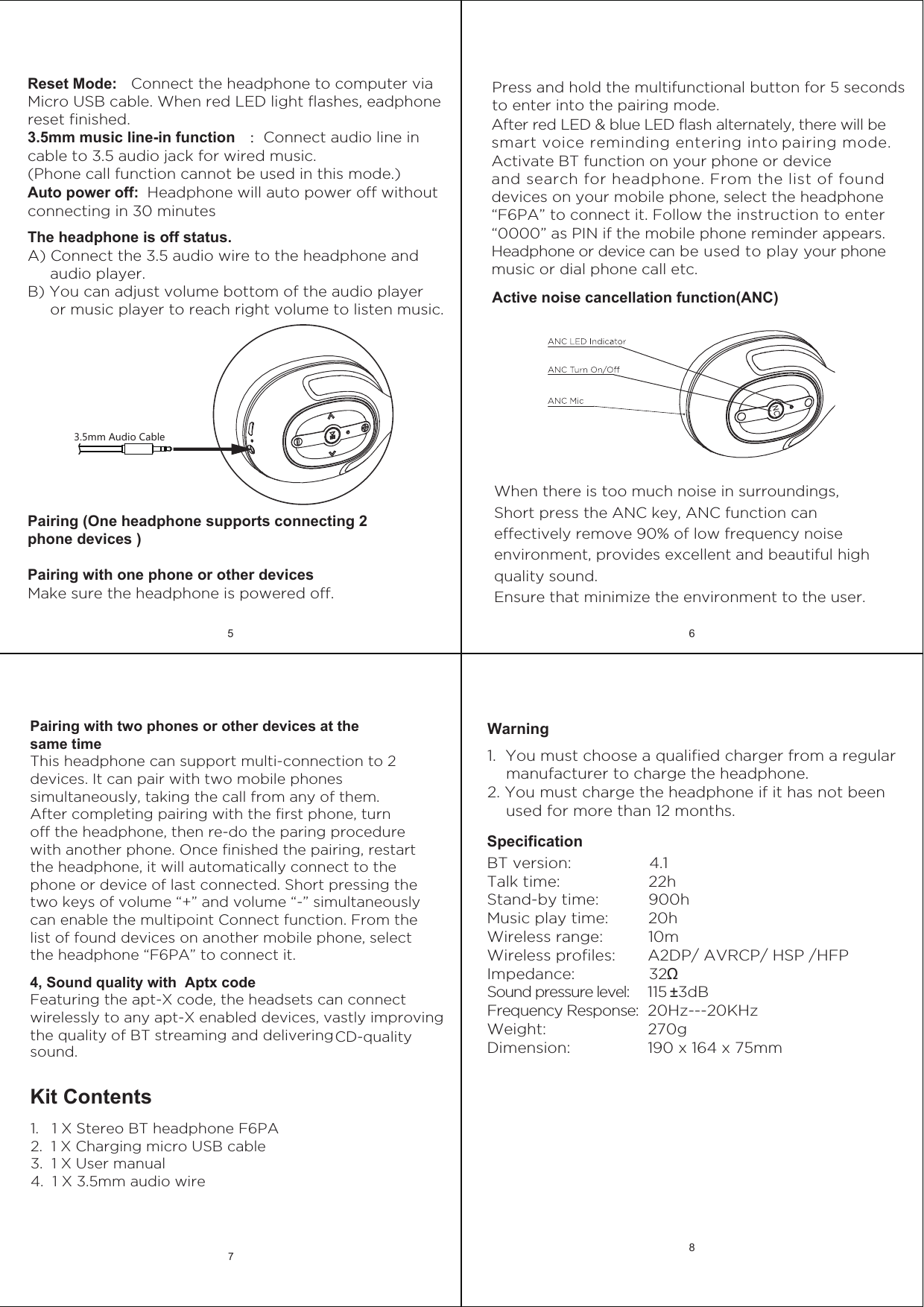 SpecificationBT version:                 4.1Talk time:                   22h Stand-by time:           900hMusic play time:         20h Wireless range:           10mWireless profiles:       A2DP/ AVRCP/ HSP /HFPImpedance:                32ΩSound pressure level:    115 &plusmn;3dBFrequency Response:  20Hz---20KHzWeight:                      270gDimension:                 190 x 164 x 75mmWarning 1.  You must choose a qualified charger from a regular     manufacturer to charge the headphone.2. You must charge the headphone if it has not been     used for more than 12 months.5 68Kit Contents1.   1 X Stereo BT headphone F6PA2.  1 X Charging micro USB cable3.  1 X User manual4.  1 X 3.5mm audio wire4, Sound quality with  Aptx codeFeaturing the apt-X code, the headsets can connect wirelessly to any apt-X enabled devices, vastly improving the quality of BT streaming and delivering CD-quality Pairing with two phones or other devices at the same timeThis headphone can support multi-connection to 2 devices. It can pair with two mobile phones simultaneously, taking the call from any of them. After completing pairing with the first phone, turn off the headphone, then re-do the paring procedure with another phone. Once finished the pairing, restart the headphone, it will automatically connect to the phone or device of last connected. Short pressing the two keys of volume &ldquo;+&rdquo; and volume &ldquo;-&rdquo; simultaneously can enable the multipoint Connect function. From the list of found devices on another mobile phone, select the headphone &ldquo;F6PA&rdquo; to connect it.7sound.3.5mm Audio CableReset Mode:   Connect the headphone to computer via Micro USB cable. When red LED light flashes, eadphone reset finished.3.5mm music line-in functionAuto power off:  Headphone will auto power off without connecting in 30 minutes：Connect audio line in cable to 3.5 audio jack for wired music.(Phone call function cannot be used in this mode.)The headphone is off status. A) Connect the 3.5 audio wire to the headphone and      audio player.B) You can adjust volume bottom of the audio player      or music player to reach right volume to listen music.Pairing (One headphone supports connecting 2 phone devices )Pairing with one phone or other devicesMake sure the headphone is powered off.Press and hold the multifunctional button for 5 seconds to enter into the pairing mode.After red LED &amp; blue LED flash alternately, there will be smart voice reminding entering into pairing mode.Activate BT function on your phone or device and search for headphone. From the list of found devices on your mobile phone, select the headphone &ldquo;F6PA&rdquo; to connect it. Follow the instruction to enter &ldquo;0000&rdquo; as PIN if the mobile phone reminder appears.Headphone or device can be used to play your phone music or dial phone call etc.NCActive noise cancellation function(ANC)When there is too much noise in surroundings, Short press the ANC key, ANC function can effectively remove 90% of low frequency noise environment, provides excellent and beautiful high quality sound. Ensure that minimize the environment to the user.   