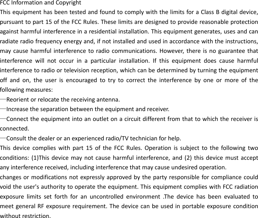 FCCInformationandCopyrightThisequipmenthasbeentestedandfoundtocomplywiththelimitsforaClassBdigitaldevice,pursuanttopart15oftheFCCRules.Theselimitsaredesignedtoprovidereasonableprotectionagainstharmfulinterferenceinaresidentialinstallation.Thisequipmentgenerates,usesandcanradiateradiofrequencyenergyand,ifnotinstalledandusedinaccordancewiththeinstructions,maycauseharmfulinterferencetoradiocommunications.However,thereisnoguaranteethatinterferencewillnotoccurinaparticularinstallation.Ifthisequipmentdoescauseharmfulinterferencetoradioortelevisionreception,whichcanbedeterminedbyturningtheequipmentoffandon,theuserisencouragedtotrytocorrecttheinterferencebyoneormoreofthefollowingmeasures:&mdash;Reorientorrelocatethereceivingantenna.&mdash;Increasetheseparationbetweentheequipmentandreceiver.&mdash;Connecttheequipmentintoanoutletonacircuitdifferentfromthattowhichthereceiverisconnected.&mdash;Consultthedealeroranexperiencedradio/TVtechnicianforhelp.Thisdevicecomplieswithpart15oftheFCCRules.Operationissubjecttothefollowingtwoconditions:(1)Thisdevicemaynotcauseharmfulinterference,and(2)thisdevicemustacceptanyinterferencereceived,includinginterferencethatmaycauseundesiredoperation.changesormodificationsnotexpresslyapprovedbythepartyresponsibleforcompliancecouldvoidtheuser'sauthoritytooperatetheequipment.ThisequipmentcomplieswithFCCradiationexposurelimitssetforthforanuncontrolledenvironment.ThedevicehasbeenevaluatedtomeetgeneralRFexposurerequirement.Thedevicecanbeusedinportableexposureconditionwithoutrestriction.