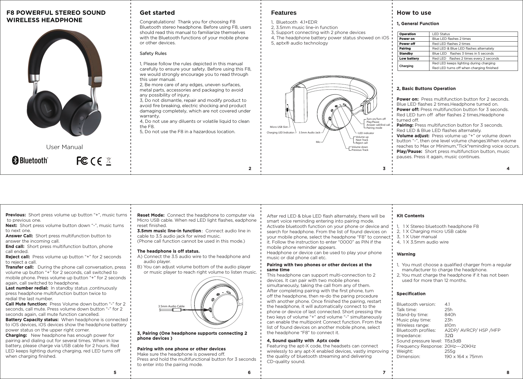 Micro USB SlotCharging LED Indicator LED indicatorVolume upNext TrackReject callVolume downPrevious TrackTurn on/Turn offPlay/PauseAnswer call/End callPairing modeMic3.5mm Audio Jack3.5mm Audio CableF8 POWERFUL STEREO SOUND WIRELESS HEADPHONEUser ManualGet started  Features1,  Bluetooth  4.1+EDR2, 3.5mm music line-in function3, Support connecting with 2 phone devices  4, The headphone battery power status showed on iOS5, aptx&reg; audio technology How to use1, General Function 2, Basic Buttons OperationPower on:  Press multifunction button for 2 seconds.Blue LED flashes 2 times.Headphone turned on.Power off: Press multifunction button for 3 seconds. Red LED turn off  after flashes 2 times,Headphoneturned off.Pairing: Press multifunction button for 3 seconds. Red LED &amp; Blue LED flashes alternately.Volume adjust:  Press volume up &ldquo;+&rdquo; or volume down button &ldquo;-&rdquo;, then one level volume changes.When volume reaches to Max or Minimum,"Tick"reminding voice occurs.Play/Pause:  Short press multifunction button, music pauses. Press it again, music continues.Previous:  Short press volume up button &ldquo;+&rdquo;, music turns to previous one.Next:  Short press volume button down &ldquo;-&rdquo;, music turnsto next one.Answer Call:  Short press multifunction button to answer the incoming call.End call:  Short press multifunction button, phone call ended.Reject call:  Press volume up button &ldquo;+&rdquo; for 2 seconds to reject a call.Transfer call:   During the phone call conversation, press volume up button &ldquo;+&rdquo; for 2 seconds, call switched to mobile phone. Press volume up button &ldquo;+&rdquo; for 2 seconds again, call switched to headphone.   Last number redial:  In standby status ,continuously press headphone multifunction button twice to redial the last number.Call Mute function:  Press Volume down button &ldquo;-&rdquo; for 2 seconds, call mute. Press volume down button &ldquo;-&rdquo; for 2 seconds again, call mute function cancelled.Battery Capacity status:  When headphone is connected to iOS devices, iOS devices show the headphone battery power status on the upper right corner.Charging:   New headphone has enough power for pairing and dialing out for several times. When in low battery, please charge via USB cable for 2 hours. Red LED keeps lighting during charging, red LED turns off when charging finished.Reset Mode:  Connect the headphone to computer via Micro USB cable. When red LED light flashes, eadphone reset finished.3.5mm music line-in function：Connect audio line in cable to 3.5 audio jack for wired music.(Phone call function cannot be used in this mode.)The headphone is off status. A) Connect the 3.5 audio wire to the headphone and      audio player.B) You can adjust volume bottom of the audio player      or music player to reach right volume to listen music.3, Pairing (One headphone supports connecting 2 phone devices )Pairing with one phone or other devicesMake sure the headphone is powered off.Press and hold the multifunctional button for 3 seconds to enter into the pairing mode.Kit Contents1,   1 X Stereo bluetooth headphone F82,  1 X Charging micro USB cable3,  1 X User manual4,  1 X 3.5mm audio wire4, Sound quality with  Aptx codeFeaturing the apt-X code, the headsets can connect wirelessly to any apt-X enabled devices, vastly improving the quality of bluetooth streaming and delivering CD-quality sound.Pairing with two phones or other devices at the same timeThis headphone can support multi-connection to 2 devices. It can pair with two mobile phones simultaneously, taking the call from any of them. After completing pairing with the first phone, turn off the headphone, then re-do the paring procedure with another phone. Once finished the pairing, restart the headphone, it will automatically connect to the phone or device of last connected. Short pressing the two keys of volume &ldquo;+&rdquo; and volume &ldquo;-&rdquo; simultaneously can enable the multipoint Connect function. From the list of found devices on another mobile phone, select the headphone &ldquo;F8&rdquo; to connect it.4.125h 840h23h &ge;10mA2DP/ AVRCP/ HSP /HFP32Ω115&plusmn;3dB20Hz---20KHz255g190 x 164 x 75mmSpecificationBluetooth version:Talk time: Stand-by time:Music play time:Wireless range:Bluetooth profiles:Impedance:Sound pressure level:Frequency Response:Weight:Dimension:2 35 6 7 84After red LED &amp; blue LED flash alternately, there will be smart voice reminding entering into pairing mode.Activate bluetooth function on your phone or device and search for headphone. From the list of found devices on your mobile phone, select the headphone &ldquo;F8&rdquo; to connect it. Follow the instruction to enter &ldquo;0000&rdquo; as PIN if the mobile phone reminder appears.Headphone or device can be used to play your phone music or dial phone call etc. Warning 1,  You must choose a qualified charger from a regular     manufacturer to charge the headphone.2, You must charge the headphone if it has not been     used for more than 12 months.Operation  LED Status Power on  Blue LED flashes 2 times Power off  Red LED flashes 2 times Pairing  Red LED &amp; Blue LED flashes alternately Standby  Blue LED    flashes 3 times in 5 seconds Low battery  Red LED    flashes 2 times every 2 seconds Charging    Red LED keeps lighting during charging  Red LED turns off when charging finished Congratulations!  Thank you for choosing F8 Bluetooth stereo headphone. Before using F8, users should read this manual to familiarize themselves with the Bluetooth functions of your mobile phone or other devices.Safety Rules1, Please follow the rules depicted in this manual carefully to ensure your safety. Before using this F8, we would strongly encourage you to read through this user manual.2, Be more care of any edges, uneven surfaces, metal parts, accessories and packaging to avoid any possibility of injury.3, Do not dismantle, repair and modify product to avoid fire breaking, electric shocking and product damaging completely, which are not covered under warranty.4, Do not use any diluents or volatile liquid to clean the F8.5, Do not use the F8 in a hazardous location.