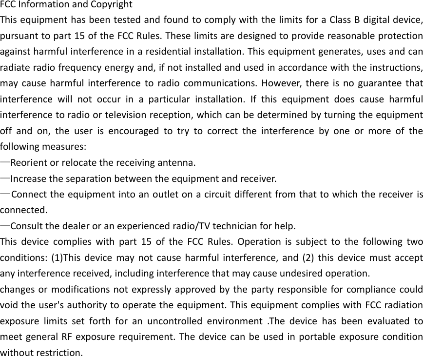 FCC Information and CopyrightThis equipment has been tested and found to comply with the limits for a Class B digital device,pursuant to part 15 of the FCC Rules. These limits are designed to provide reasonable protectionagainst harmful interference in a residential installation. This equipment generates, uses and canradiate radio frequency energy and, if not installed and used in accordance with the instructions,may cause harmful interference to radio communications. However, there is no guarantee thatinterference will not occur in a particular installation. If this equipment does cause harmfulinterference to radio or television reception, which can be determined by turning the equipmentoff and on, the user is encouraged to try to correct the interference by one or more of thefollowing measures:&mdash;Reorient or relocate the receiving antenna.&mdash;Increase the separation between the equipment and receiver.&mdash;Connect the equipment into an outlet on a circuit different from that to which the receiver isconnected.&mdash;Consult the dealer or an experienced radio/TV technician for help.This device complies with part 15 of the FCC Rules. Operation is subject to the following twoconditions: (1)This device may not cause harmful interference, and (2) this device must acceptany interference received, including interference that may cause undesired operation.changes or modifications not expressly approved by the party responsible for compliance couldvoid the user's authority to operate the equipment. This equipment complies with FCC radiationexposure limits set forth for an uncontrolled environment .The device has been evaluated tomeet general RF exposure requirement. The device can be used in portable exposure conditionwithout restriction.