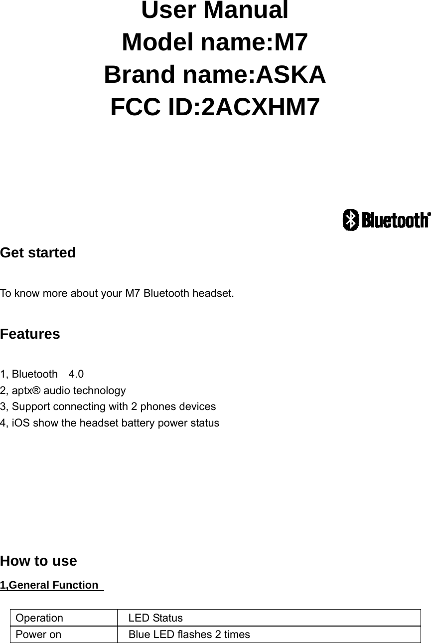    User Manual Model name:M7 Brand name:ASKA FCC ID:2ACXHM7                       Get started    To know more about your M7 Bluetooth headset.  Features  1, Bluetooth  4.0 2, aptx&reg; audio technology  3, Support connecting with 2 phones devices     4, iOS show the headset battery power status        How to use 1,General Function    Operation  LED Status Power on    Blue LED flashes 2 times 