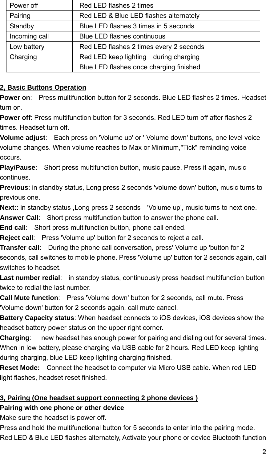 2  Power off    Red LED flashes 2 times Pairing    Red LED &amp; Blue LED flashes alternately Standby    Blue LED flashes 3 times in 5 seconds Incoming call    Blue LED flashes continuous Low battery    Red LED flashes 2 times every 2 seconds Charging    Red LED keep lighting  during charging   Blue LED flashes once charging finished   2, Basic Buttons Operation Power on:    Press multifunction button for 2 seconds. Blue LED flashes 2 times. Headset turn on. Power off: Press multifunction button for 3 seconds. Red LED turn off after flashes 2 times. Headset turn off. Volume adjust:    Each press on 'Volume up' or ' Volume down' buttons, one level voice volume changes. When volume reaches to Max or Minimum,"Tick" reminding voice occurs. Play/Pause:    Short press multifunction button, music pause. Press it again, music continues. Previous: in standby status, Long press 2 seconds 'volume down' button, music turns to previous one. Next:: in standby status ,Long press 2 seconds    'Volume up&rsquo;, music turns to next one. Answer Call:    Short press multifunction button to answer the phone call. End call:    Short press multifunction button, phone call ended. Reject call:    Press 'Volume up' button for 2 seconds to reject a call. Transfer call:    During the phone call conversation, press' Volume up 'button for 2 seconds, call switches to mobile phone. Press 'Volume up' button for 2 seconds again, call switches to headset.     Last number redial:    in standby status, continuously press headset multifunction button twice to redial the last number. Call Mute function:    Press 'Volume down' button for 2 seconds, call mute. Press 'Volume down' button for 2 seconds again, call mute cancel. Battery Capacity status: When headset connects to iOS devices, iOS devices show the headset battery power status on the upper right corner. Charging:      new headset has enough power for pairing and dialing out for several times. When in low battery, please charging via USB cable for 2 hours. Red LED keep lighting during charging, blue LED keep lighting charging finished. Reset Mode:    Connect the headset to computer via Micro USB cable. When red LED light flashes, headset reset finished.  3, Pairing (One headset support connecting 2 phone devices ) Pairing with one phone or other device Make sure the headset is power off. Press and hold the multifunctional button for 5 seconds to enter into the pairing mode. Red LED &amp; Blue LED flashes alternately, Activate your phone or device Bluetooth function 