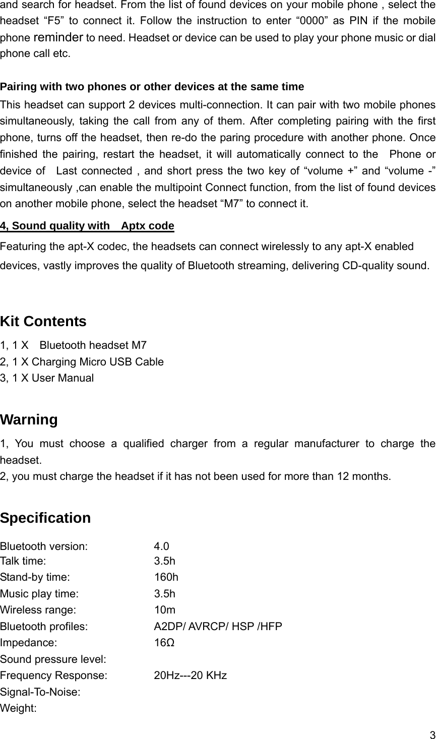 3  and search for headset. From the list of found devices on your mobile phone , select the headset &ldquo;F5&rdquo; to connect it. Follow the instruction to enter &ldquo;0000&rdquo; as PIN if the mobile phone reminder to need. Headset or device can be used to play your phone music or dial phone call etc.  Pairing with two phones or other devices at the same time This headset can support 2 devices multi-connection. It can pair with two mobile phones simultaneously, taking the call from any of them. After completing pairing with the first phone, turns off the headset, then re-do the paring procedure with another phone. Once finished the pairing, restart the headset, it will automatically connect to the  Phone or device of  Last connected , and short press the two key of &ldquo;volume +&rdquo; and &ldquo;volume -&rdquo; simultaneously ,can enable the multipoint Connect function, from the list of found devices on another mobile phone, select the headset &ldquo;M7&rdquo; to connect it. 4, Sound quality with    Aptx code Featuring the apt-X codec, the headsets can connect wirelessly to any apt-X enabled devices, vastly improves the quality of Bluetooth streaming, delivering CD-quality sound.   Kit Contents 1, 1 X    Bluetooth headset M7 2, 1 X Charging Micro USB Cable 3, 1 X User Manual  Warning  1, You must choose a qualified charger from a regular manufacturer to charge the headset. 2, you must charge the headset if it has not been used for more than 12 months.  Specification Bluetooth version:    4.0 Talk time:     3.5h  Stand-by time:    160h Music play time:    3.5h  Wireless range:    10m Bluetooth profiles:        A2DP/ AVRCP/ HSP /HFP Impedance:     16Ω Sound pressure level:       Frequency Response:   20Hz---20 KHz Signal-To-Noise:     Weight:       