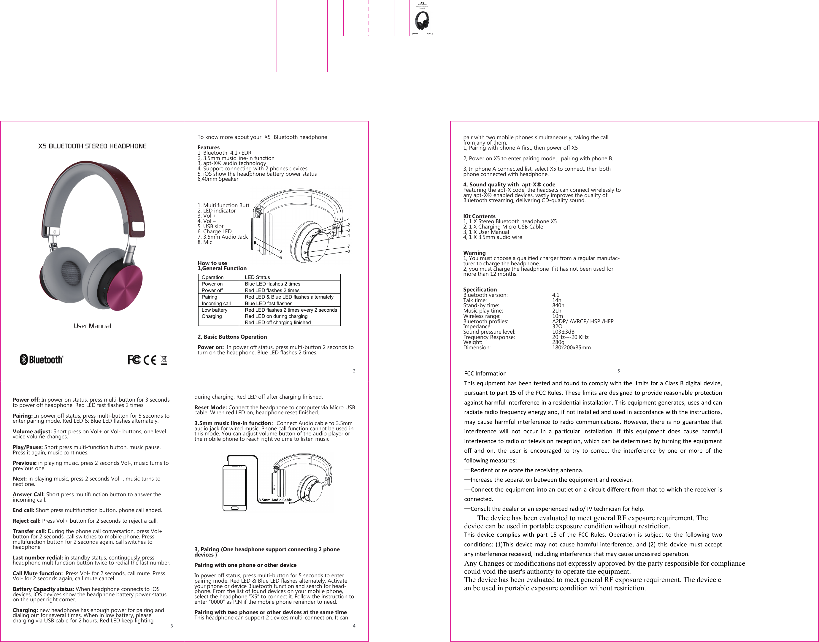 Operation    LED Status Power on    Blue LED flashes 2 times Power off    Red LED flashes 2 times Pairing    Red LED &amp; Blue LED flashes alternately   Incoming call    Blue LED fast flashes Low battery    Red LED flashes 2 times every 2 seconds Charging    Red LED on during charging   Red LED off charging finished X5 BLUETOOTH STEREO HEADPHONEUser ManualTo know more about your  X5  Bluetooth headphoneFeatures1, Bluetooth  4.1+EDR2, 3.5mm music line-in function3, apt-X&reg; audio technology 4, Support connecting with 2 phones devices  5, iOS show the headphone battery power status6,40mm Speaker1. Multi function Button2. LED indicator3. Vol +4. Vol &ndash;5. USB slot6. Charge LED7. 3.5mm Audio Jack8. MicHow to use1,General Function2, Basic Buttons OperationPower on:  In power off status, press multi-button 2 seconds to turn on the headphone. Blue LED flashes 2 times.Power off: In power on status, press multi-button for 3 seconds to power off headphone. Red LED fast flashes 2 timesPairing: In power off status, press multi-button for 5 seconds to enter pairing mode. Red LED &amp; Blue LED flashes alternately.Volume adjust: Short press on Vol+ or Vol- buttons, one level voice volume changes.Play/Pause: Short press multi-function button, music pause. Press it again, music continues.Previous: in playing music, press 2 seconds Vol-, music turns to previous one.Next: in playing music, press 2 seconds Vol+, music turns to next one.Answer Call: Short press multifunction button to answer the incoming call.End call: Short press multifunction button, phone call ended.Reject call: Press Vol+ button for 2 seconds to reject a call.Transfer call: During the phone call conversation, press Vol+ button for 2 seconds, call switches to mobile phone. Press multifunction button for 2 seconds again, call switches to headphone  Last number redial: in standby status, continuously press headphone multifunction button twice to redial the last number.Call Mute function:  Press Vol- for 2 seconds, call mute. Press Vol- for 2 seconds again, call mute cancel.Battery Capacity status: When headphone connects to iOS devices, iOS devices show the headphone battery power status on the upper right corner.Charging: new headphone has enough power for pairing and dialing out for several times. When in low battery, please charging via USB cable for 2 hours. Red LED keep lighting during charging, Red LED off after charging finished.Reset Mode: Connect the headphone to computer via Micro USB cable. When red LED on, headphone reset finished.3.5mm music line-in function：Connect Audio cable to 3.5mm audio jack for wired music. Phone call function cannot be used in this mode. You can adjust volume button of the audio player or the mobile phone to reach right volume to listen music.3, Pairing (One headphone support connecting 2 phone devices )Pairing with one phone or other deviceIn power off status, press multi-button for 5 seconds to enter pairing mode. Red LED &amp; Blue LED flashes alternately, Activate your phone or device Bluetooth function and search for head-phone. From the list of found devices on your mobile phone, select the headphone &ldquo;X5&rdquo; to connect it. Follow the instruction to enter &ldquo;0000&rdquo; as PIN if the mobile phone reminder to need. Pairing with two phones or other devices at the same timeThis headphone can support 2 devices multi-connection. It can pair with two mobile phones simultaneously, taking the call from any of them.1, Pairing with phone A first, then power off X5 2, Power on X5 to enter pairing mode，pairing with phone B.3, In phone A connected list, select X5 to connect, then both phone connected with headphone.4, Sound quality with  apt-X&reg; codeFeaturing the apt-X code, the headsets can connect wirelessly to any apt-X&reg; enabled devices, vastly improves the quality of Bluetooth streaming, delivering CD-quality sound.Kit Contents1, 1 X Stereo Bluetooth headphone X52, 1 X Charging Micro USB Cable3, 1 X User Manual4, 1 X 3.5mm audio wireWarning 1, You must choose a qualified charger from a regular manufac-turer to charge the headphone.2, you must charge the headphone if it has not been used for more than 12 months.SpecificationBluetooth version:     4.1Talk time:   14h Stand-by time:   840hMusic play time:      21h Wireless range:   10mBluetooth profiles:     A2DP/ AVRCP/ HSP /HFPImpedance:      32&Omega;Sound pressure level:     103&plusmn;3dBFrequency Response:    20Hz---20 KHzWeight:    280gDimension:   180x200x85mmFCC InformationThis equipment has been tested and found to comply with the limits for a Class B digital device,pursuant to part 15 of the FCC Rules. These limits are designed to provide reasonable protectionagainst harmful interference in a residential installation. This equipment generates, uses and canradiate radio frequency energy and, if not installed and used in accordance with the instructions,may cause harmful interference to radio communications. However, there is no guarantee thatinterference will not occur in a particular installation. If this equipment does cause harmfulinterference to radio or television reception, which can be determined by turning the equipmentoff and on, the user is encouraged to try to correct the interference by one or more of thefollowing measures:&mdash;Reorient or relocate the receiving antenna.&mdash;Increase the separation between the equipment and receiver.&mdash;Connect the equipment into an outlet on a circuit different from that to which the receiver isconnected.&mdash;Consult the dealer or an experienced radio/TV technician for help.       The device has been evaluated to meet general RF exposure requirement. The device can be used in portable exposure condition without restriction.This device complies with part 15 of the FCC Rules. Operation is subject to the following twoconditions: (1)This device may not cause harmful interference, and (2) this device must acceptany interference received, including interference that may cause undesired operation.Any Changes or modifications not expressly approved by the party responsible for compliance could void the user's authority to operate the equipment.The device has been evaluated to meet general RF exposure requirement. The device can be used in portable exposure condition without restriction.