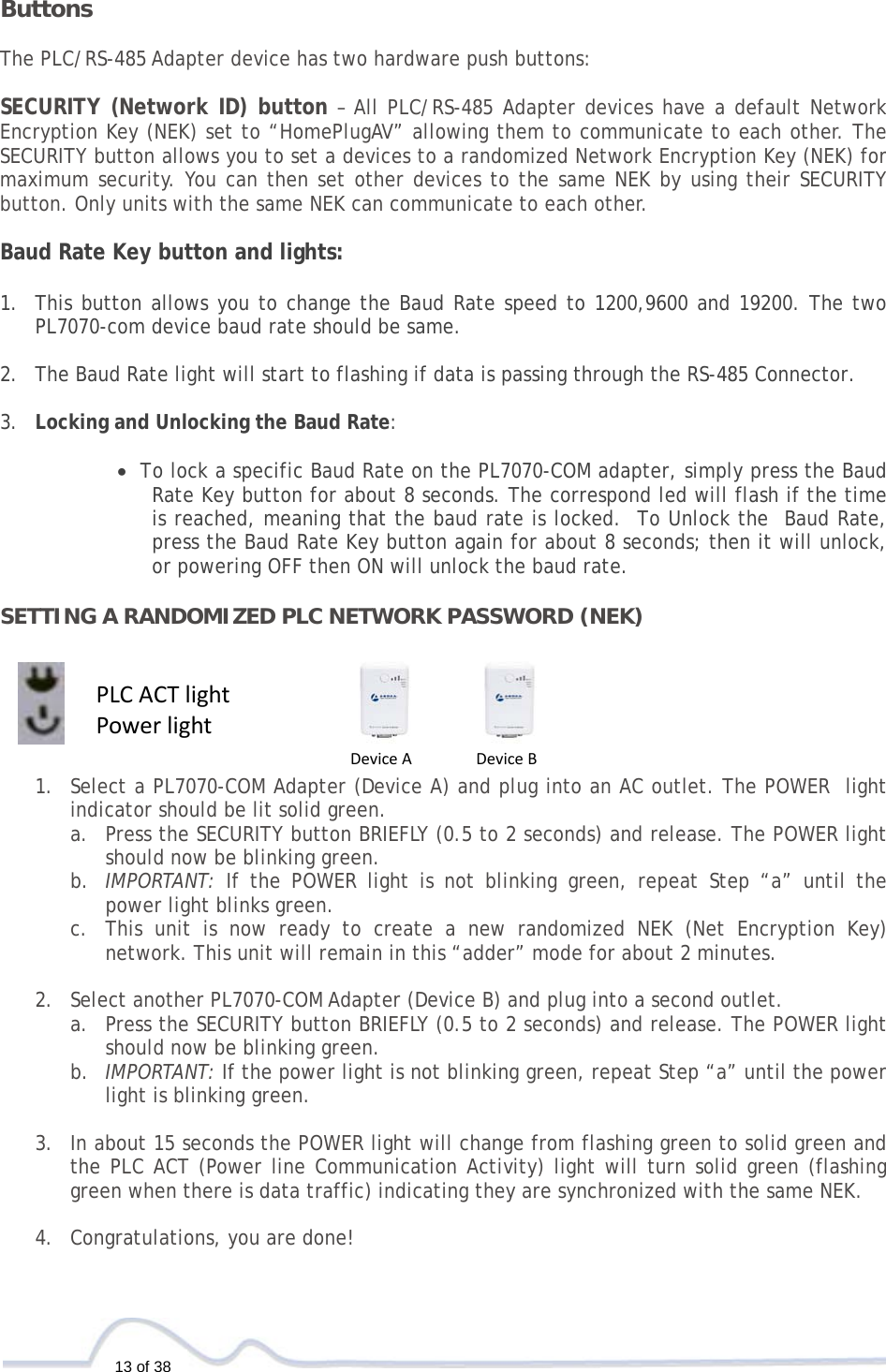   13 of 38  ButtonsThe PLC/RS-485 Adapter device has two hardware push buttons:  SECURITY (Network ID) button – All PLC/RS-485 Adapter devices have a default Network Encryption Key (NEK) set to “HomePlugAV” allowing them to communicate to each other. The SECURITY button allows you to set a devices to a randomized Network Encryption Key (NEK) for maximum security. You can then set other devices to the same NEK by using their SECURITY button. Only units with the same NEK can communicate to each other.  Baud Rate Key button and lights:  1. This button allows you to change the Baud Rate speed to 1200,9600 and 19200. The two PL7070-com device baud rate should be same.  2. The Baud Rate light will start to flashing if data is passing through the RS-485 Connector.  3. Locking and Unlocking the Baud Rate:   • To lock a specific Baud Rate on the PL7070-COM adapter, simply press the Baud Rate Key button for about 8 seconds. The correspond led will flash if the time is reached, meaning that the baud rate is locked.  To Unlock the  Baud Rate, press the Baud Rate Key button again for about 8 seconds; then it will unlock,  or powering OFF then ON will unlock the baud rate.  SETTING A RANDOMIZED PLC NETWORK PASSWORD (NEK)     1. Select a PL7070-COM Adapter (Device A) and plug into an AC outlet. The POWER  light indicator should be lit solid green. a. Press the SECURITY button BRIEFLY (0.5 to 2 seconds) and release. The POWER light should now be blinking green. b. IMPORTANT: If the POWER light is not blinking green, repeat Step “a” until the power light blinks green.  c. This unit is now ready to create a new randomized NEK (Net Encryption Key) network. This unit will remain in this “adder” mode for about 2 minutes.   2. Select another PL7070-COM Adapter (Device B) and plug into a second outlet.  a. Press the SECURITY button BRIEFLY (0.5 to 2 seconds) and release. The POWER light should now be blinking green. b. IMPORTANT: If the power light is not blinking green, repeat Step “a” until the power light is blinking green.  3. In about 15 seconds the POWER light will change from flashing green to solid green and the PLC ACT (Power line Communication Activity) light will turn solid green (flashing green when there is data traffic) indicating they are synchronized with the same NEK.  4. Congratulations, you are done!    DeviceADeviceBPLCACTlightPowerlight
