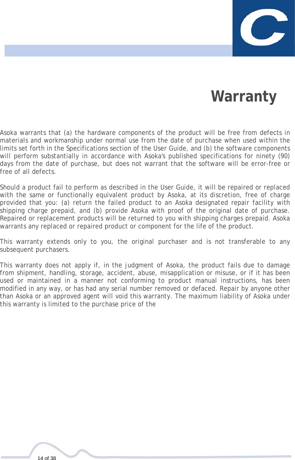   14 of 38    Warranty   Asoka warrants that (a) the hardware components of the product will be free from defects in materials and workmanship under normal use from the date of purchase when used within the limits set forth in the Specifications section of the User Guide, and (b) the software components will perform substantially in accordance with Asoka&apos;s published specifications for ninety (90) days from the date of purchase, but does not warrant that the software will be error-free or free of all defects.  Should a product fail to perform as described in the User Guide, it will be repaired or replaced with the same or functionally equivalent product by Asoka, at its discretion, free of charge provided that you: (a) return the failed product to an Asoka designated repair facility with shipping charge prepaid, and (b) provide Asoka with proof of the original date of purchase. Repaired or replacement products will be returned to you with shipping charges prepaid. Asoka warrants any replaced or repaired product or component for the life of the product.   This warranty extends only to you, the original purchaser and is not transferable to any subsequent purchasers.  This warranty does not apply if, in the judgment of Asoka, the product fails due to damage from shipment, handling, storage, accident, abuse, misapplication or misuse, or if it has been used or maintained in a manner not conforming to product manual instructions, has been modified in any way, or has had any serial number removed or defaced. Repair by anyone other than Asoka or an approved agent will void this warranty. The maximum liability of Asoka under this warranty is limited to the purchase price of the