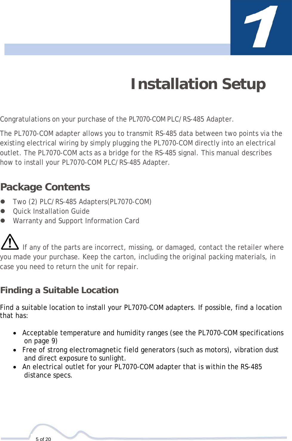  5 of 20    Installation Setup     Congratulations on your purchase of the PL7070-COM PLC/RS-485 Adapter.  The PL7070-COM adapter allows you to transmit RS-485 data between two points via the existing electrical wiring by simply plugging the PL7070-COM directly into an electrical outlet. The PL7070-COM acts as a bridge for the RS-485 signal. This manual describes how to install your PL7070-COM PLC/RS-485 Adapter.  Package Contents  z Two (2) PLC/RS-485 Adapters(PL7070-COM) z Quick Installation Guide  z Warranty and Support Information Card   If any of the parts are incorrect, missing, or damaged, contact the retailer where you made your purchase. Keep the carton, including the original packing materials, in case you need to return the unit for repair.  Finding a Suitable Location  Find a suitable location to install your PL7070-COM adapters. If possible, find a location that has:  • Acceptable temperature and humidity ranges (see the PL7070-COM specifications on page 9) • Free of strong electromagnetic field generators (such as motors), vibration dust and direct exposure to sunlight.  • An electrical outlet for your PL7070-COM adapter that is within the RS-485 distance specs.   