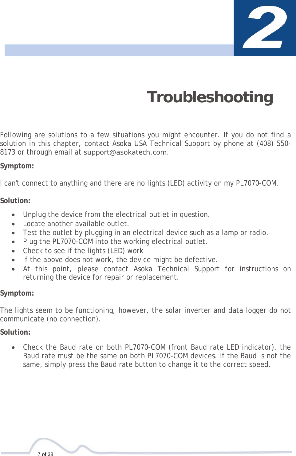  7 of 38   Troubleshooting   Following are solutions to a few situations you might encounter. If you do not find a solution in this chapter, contact Asoka USA Technical Support by phone at (408) 550-8173 or through email at support@asokatech.com.  Symptom:   I can&apos;t connect to anything and there are no lights (LED) activity on my PL7070-COM.  Solution:  • Unplug the device from the electrical outlet in question. • Locate another available outlet. • Test the outlet by plugging in an electrical device such as a lamp or radio. • Plug the PL7070-COM into the working electrical outlet. • Check to see if the lights (LED) work • If the above does not work, the device might be defective. • At this point, please contact Asoka Technical Support for instructions on returning the device for repair or replacement.  Symptom:   The lights seem to be functioning, however, the solar inverter and data logger do not communicate (no connection).  Solution:  • Check the Baud rate on both PL7070-COM (front Baud rate LED indicator), the Baud rate must be the same on both PL7070-COM devices. If the Baud is not the same, simply press the Baud rate button to change it to the correct speed.
