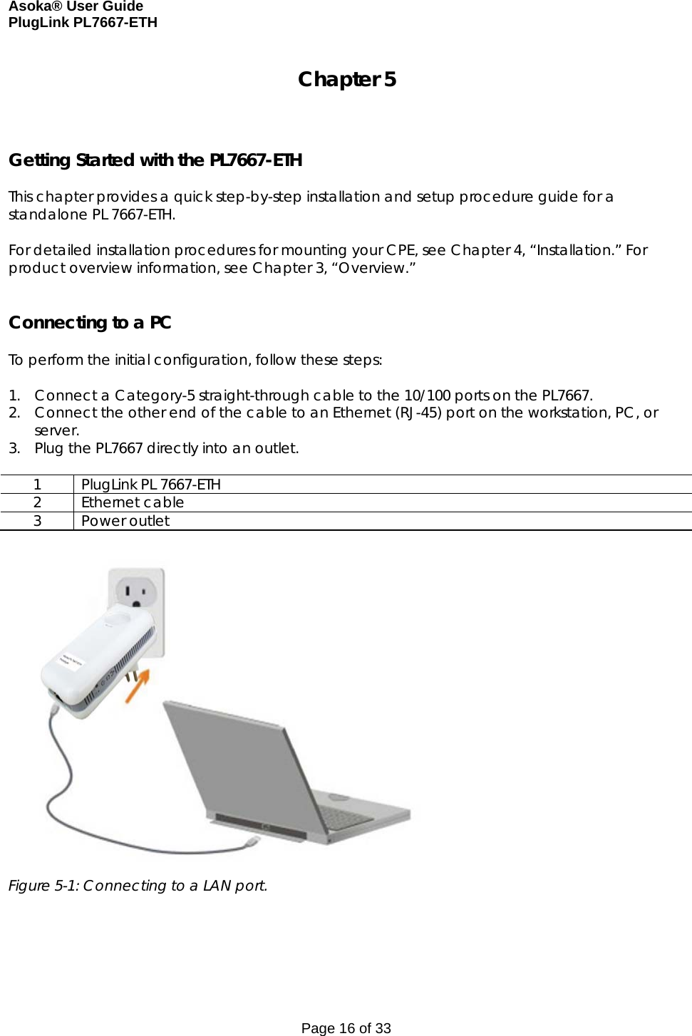 Asoka® User Guide  PlugLink PL7667-ETH Page 16 of 33 Chapter 5    Getting Started with the PL7667-ETH  This chapter provides a quick step-by-step installation and setup procedure guide for a standalone PL 7667-ETH.   For detailed installation procedures for mounting your CPE, see Chapter 4, “Installation.” For product overview information, see Chapter 3, “Overview.”   Connecting to a PC  To perform the initial configuration, follow these steps:  1. Connect a Category-5 straight-through cable to the 10/100 ports on the PL7667.  2. Connect the other end of the cable to an Ethernet (RJ-45) port on the workstation, PC, or server. 3. Plug the PL7667 directly into an outlet.  1  PlugLink PL 7667-ETH 2 Ethernet cable 3 Power outlet   Figure 5-1: Connecting to a LAN port.      