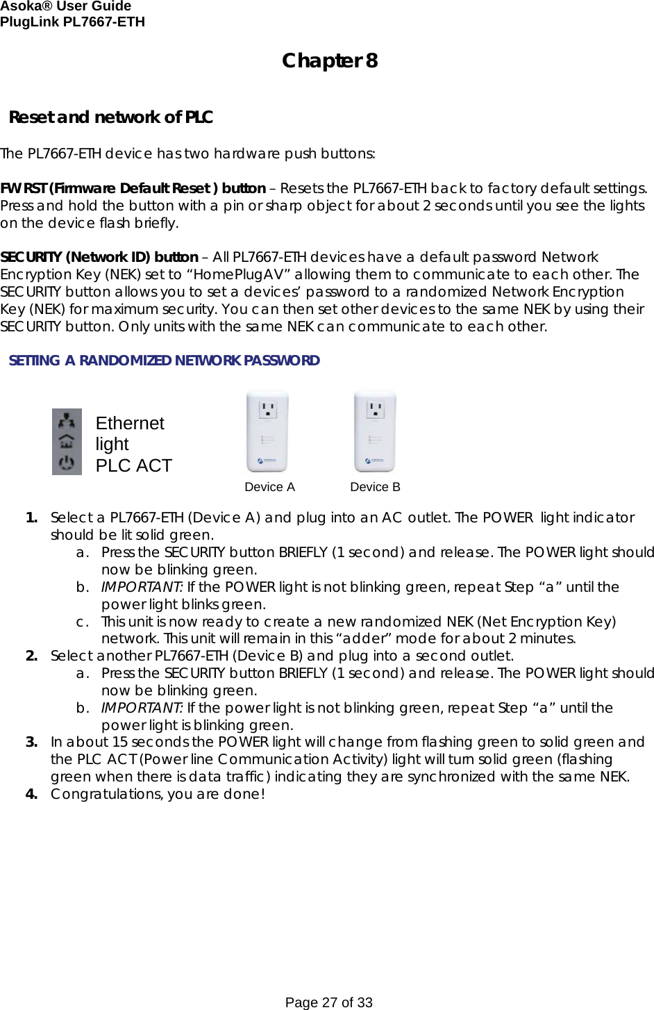 Asoka® User Guide  PlugLink PL7667-ETH Page 27 of 33 Chapter 8   Reset and network of PLC  The PL7667-ETH device has two hardware push buttons:  FW RST (Firmware Default Reset ) button – Resets the PL7667-ETH back to factory default settings. Press and hold the button with a pin or sharp object for about 2 seconds until you see the lights on the device flash briefly.  SECURITY (Network ID) button – All PL7667-ETH devices have a default password Network Encryption Key (NEK) set to “HomePlugAV” allowing them to communicate to each other. The SECURITY button allows you to set a devices’ password to a randomized Network Encryption Key (NEK) for maximum security. You can then set other devices to the same NEK by using their SECURITY button. Only units with the same NEK can communicate to each other.  SETTING A RANDOMIZED NETWORK PASSWORD                                                1. Select a PL7667-ETH (Device A) and plug into an AC outlet. The POWER  light indicator should be lit solid green. a. Press the SECURITY button BRIEFLY (1 second) and release. The POWER light should now be blinking green. b. IMPORTANT: If the POWER light is not blinking green, repeat Step “a” until the power light blinks green.  c. This unit is now ready to create a new randomized NEK (Net Encryption Key) network. This unit will remain in this “adder” mode for about 2 minutes.  2. Select another PL7667-ETH (Device B) and plug into a second outlet.  a. Press the SECURITY button BRIEFLY (1 second) and release. The POWER light should now be blinking green. b. IMPORTANT: If the power light is not blinking green, repeat Step “a” until the power light is blinking green. 3. In about 15 seconds the POWER light will change from flashing green to solid green and the PLC ACT (Power line Communication Activity) light will turn solid green (flashing green when there is data traffic) indicating they are synchronized with the same NEK. 4. Congratulations, you are done!  Ethernet light PLC ACT  Device A  Device B