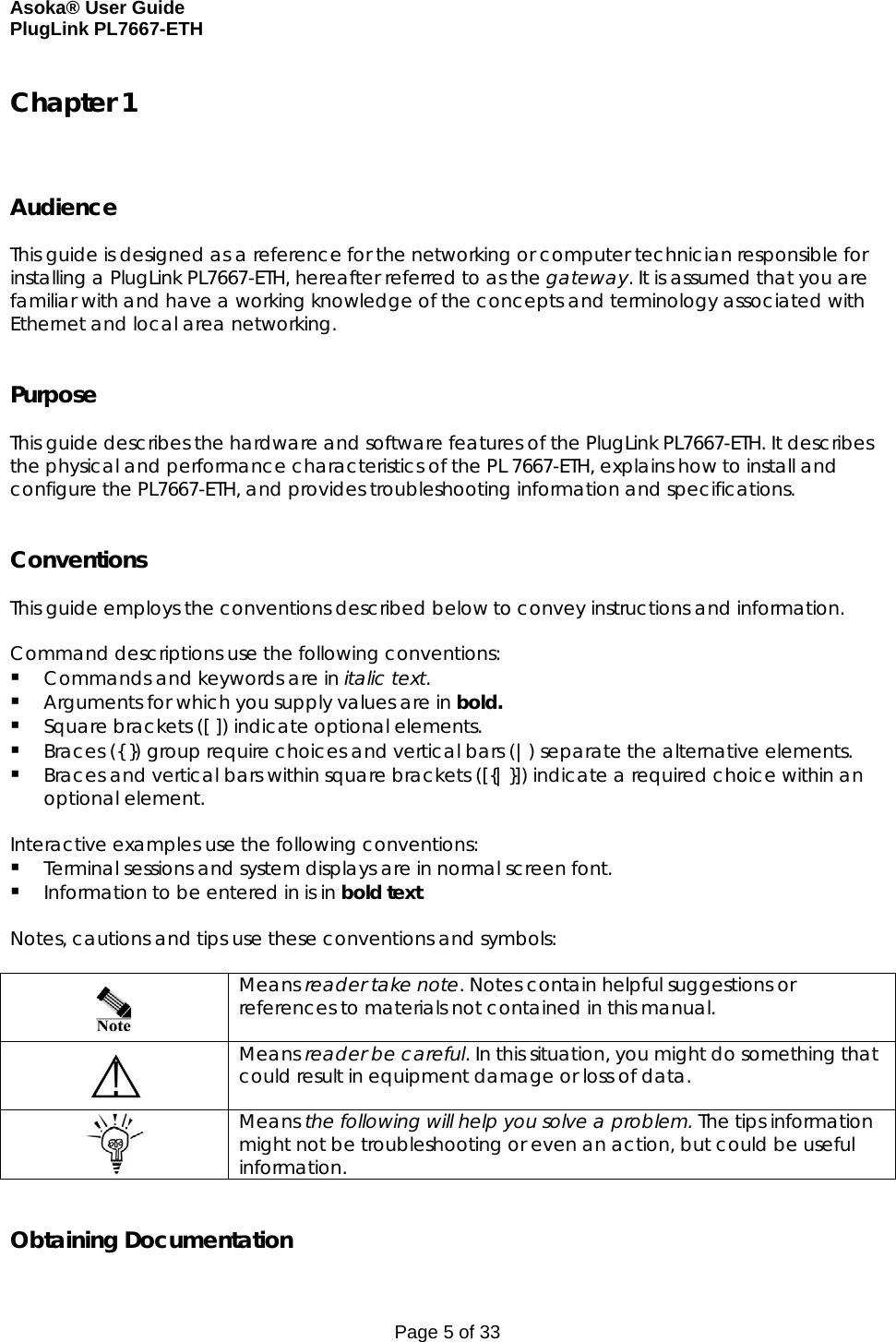 Asoka® User Guide  PlugLink PL7667-ETH Page 5 of 33 Chapter 1    Audience  This guide is designed as a reference for the networking or computer technician responsible for installing a PlugLink PL7667-ETH, hereafter referred to as the gateway. It is assumed that you are familiar with and have a working knowledge of the concepts and terminology associated with Ethernet and local area networking.   Purpose  This guide describes the hardware and software features of the PlugLink PL7667-ETH. It describes the physical and performance characteristics of the PL 7667-ETH, explains how to install and configure the PL7667-ETH, and provides troubleshooting information and specifications.   Conventions  This guide employs the conventions described below to convey instructions and information.  Command descriptions use the following conventions:  Commands and keywords are in italic text.  Arguments for which you supply values are in bold.   Square brackets ([ ]) indicate optional elements.  Braces ({ }) group require choices and vertical bars (|) separate the alternative elements.  Braces and vertical bars within square brackets ([{|}]) indicate a required choice within an optional element.  Interactive examples use the following conventions:  Terminal sessions and system displays are in normal screen font.  Information to be entered in is in bold text.  Notes, cautions and tips use these conventions and symbols:    Means reader take note. Notes contain helpful suggestions or references to materials not contained in this manual.  Means reader be careful. In this situation, you might do something that could result in equipment damage or loss of data.  Means the following will help you solve a problem. The tips information might not be troubleshooting or even an action, but could be useful information.   Obtaining Documentation 
