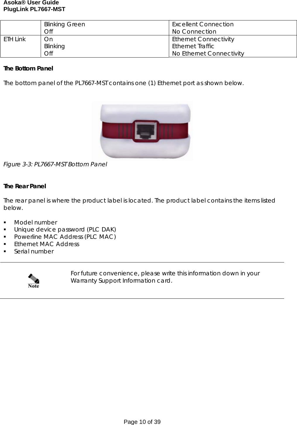 Asoka® User Guide  PlugLink PL7667-MST Page 10 of 39 Blinking Green Off  Excellent Connection No Connection ETH Link  On Blinking Off Ethernet Connectivity Ethernet Traffic No Ethernet Connectivity  The Bottom Panel  The bottom panel of the PL7667-MST contains one (1) Ethernet port as shown below.     Figure 3-3: PL7667-MST Bottom Panel   The Rear Panel  The rear panel is where the product label is located. The product label contains the items listed below.   Model number  Unique device password (PLC DAK)  Powerline MAC Address (PLC MAC)  Ethernet MAC Address  Serial number      For future convenience, please write this information down in your Warranty Support Information card.    