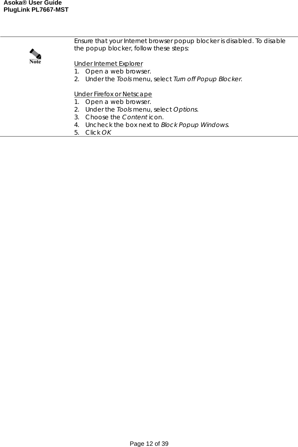 Asoka® User Guide  PlugLink PL7667-MST Page 12 of 39     Ensure that your Internet browser popup blocker is disabled. To disable the popup blocker, follow these steps:  Under Internet Explorer 1. Open a web browser. 2. Under the Tools menu, select Turn off Popup Blocker.  Under Firefox or Netscape 1. Open a web browser. 2. Under the Tools menu, select Options. 3. Choose the Content icon. 4. Uncheck the box next to Block Popup Windows. 5. Click OK    