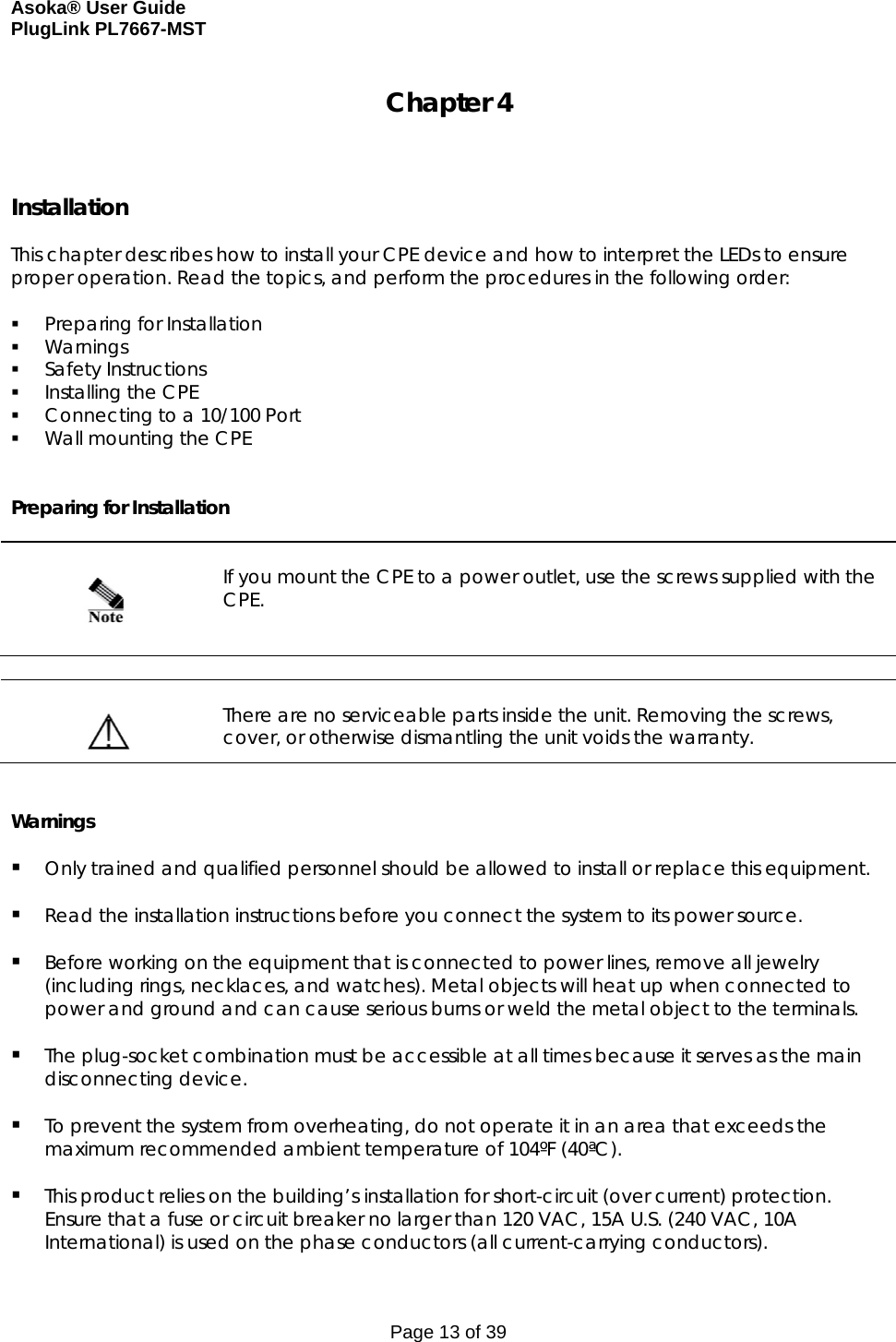 Asoka® User Guide  PlugLink PL7667-MST Page 13 of 39 Chapter 4    Installation  This chapter describes how to install your CPE device and how to interpret the LEDs to ensure proper operation. Read the topics, and perform the procedures in the following order:   Preparing for Installation  Warnings  Safety Instructions  Installing the CPE  Connecting to a 10/100 Port  Wall mounting the CPE   Preparing for Installation      If you mount the CPE to a power outlet, use the screws supplied with the CPE.     There are no serviceable parts inside the unit. Removing the screws, cover, or otherwise dismantling the unit voids the warranty.   Warnings   Only trained and qualified personnel should be allowed to install or replace this equipment.   Read the installation instructions before you connect the system to its power source.   Before working on the equipment that is connected to power lines, remove all jewelry (including rings, necklaces, and watches). Metal objects will heat up when connected to power and ground and can cause serious burns or weld the metal object to the terminals.   The plug-socket combination must be accessible at all times because it serves as the main disconnecting device.   To prevent the system from overheating, do not operate it in an area that exceeds the maximum recommended ambient temperature of 104ºF (40ªC).   This product relies on the building’s installation for short-circuit (over current) protection. Ensure that a fuse or circuit breaker no larger than 120 VAC, 15A U.S. (240 VAC, 10A International) is used on the phase conductors (all current-carrying conductors). 