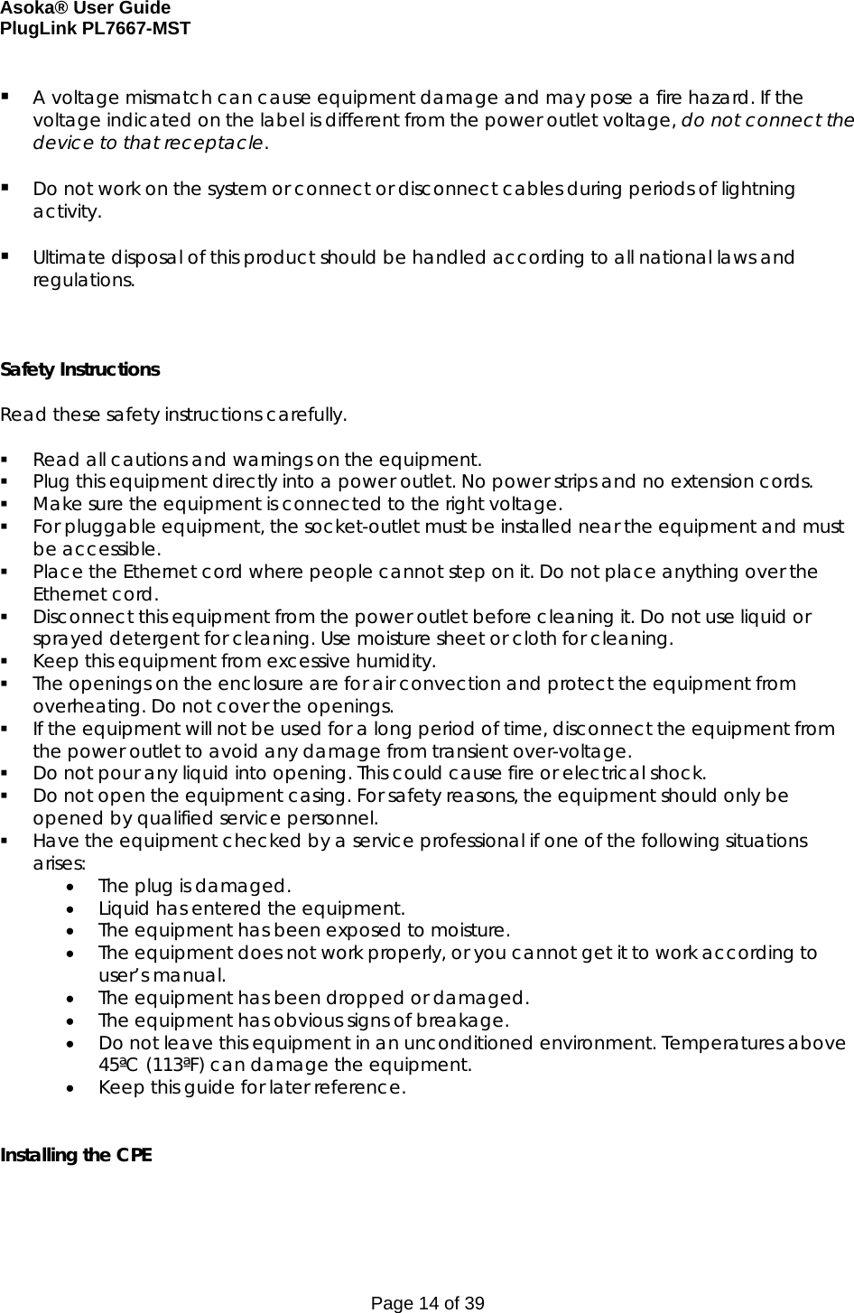 Asoka® User Guide  PlugLink PL7667-MST Page 14 of 39   A voltage mismatch can cause equipment damage and may pose a fire hazard. If the voltage indicated on the label is different from the power outlet voltage, do not connect the device to that receptacle.    Do not work on the system or connect or disconnect cables during periods of lightning activity.   Ultimate disposal of this product should be handled according to all national laws and regulations.    Safety Instructions  Read these safety instructions carefully.   Read all cautions and warnings on the equipment.  Plug this equipment directly into a power outlet. No power strips and no extension cords.  Make sure the equipment is connected to the right voltage.  For pluggable equipment, the socket-outlet must be installed near the equipment and must be accessible.  Place the Ethernet cord where people cannot step on it. Do not place anything over the Ethernet cord.  Disconnect this equipment from the power outlet before cleaning it. Do not use liquid or sprayed detergent for cleaning. Use moisture sheet or cloth for cleaning.  Keep this equipment from excessive humidity.  The openings on the enclosure are for air convection and protect the equipment from overheating. Do not cover the openings.  If the equipment will not be used for a long period of time, disconnect the equipment from the power outlet to avoid any damage from transient over-voltage.  Do not pour any liquid into opening. This could cause fire or electrical shock.  Do not open the equipment casing. For safety reasons, the equipment should only be opened by qualified service personnel.  Have the equipment checked by a service professional if one of the following situations arises: • The plug is damaged. • Liquid has entered the equipment. • The equipment has been exposed to moisture. • The equipment does not work properly, or you cannot get it to work according to user’s manual. • The equipment has been dropped or damaged. • The equipment has obvious signs of breakage. • Do not leave this equipment in an unconditioned environment. Temperatures above 45ªC (113ªF) can damage the equipment. • Keep this guide for later reference.   Installing the CPE  