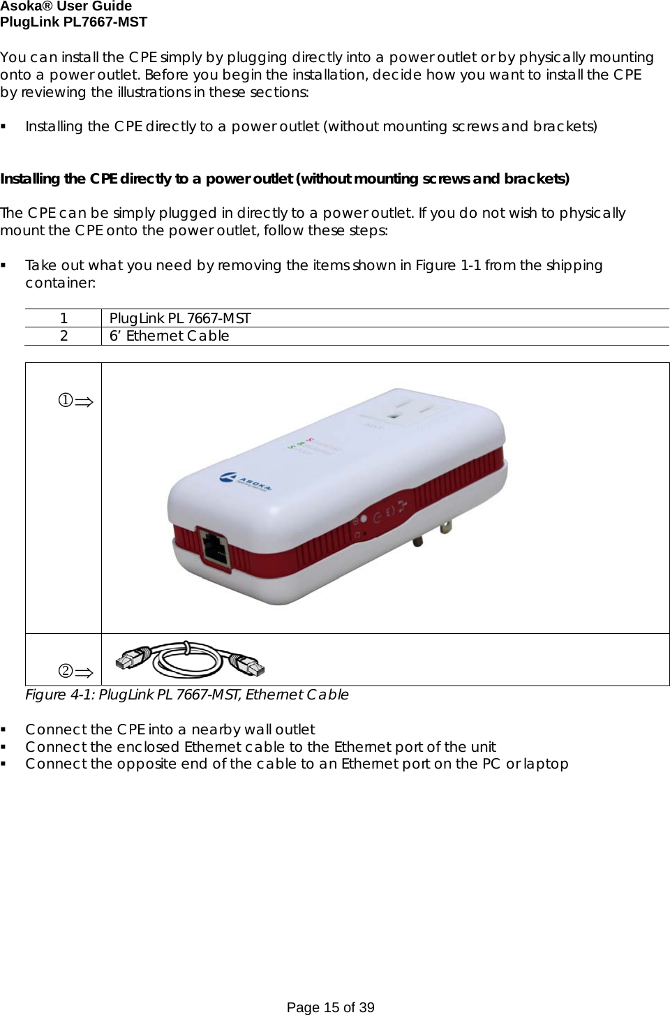 Asoka® User Guide  PlugLink PL7667-MST Page 15 of 39 You can install the CPE simply by plugging directly into a power outlet or by physically mounting onto a power outlet. Before you begin the installation, decide how you want to install the CPE by reviewing the illustrations in these sections:   Installing the CPE directly to a power outlet (without mounting screws and brackets)   Installing the CPE directly to a power outlet (without mounting screws and brackets)  The CPE can be simply plugged in directly to a power outlet. If you do not wish to physically mount the CPE onto the power outlet, follow these steps:   Take out what you need by removing the items shown in Figure 1-1 from the shipping container:  1  PlugLink PL 7667-MST 2 6’ Ethernet Cable   1⇒                 2⇒  Figure 4-1: PlugLink PL 7667-MST, Ethernet Cable   Connect the CPE into a nearby wall outlet  Connect the enclosed Ethernet cable to the Ethernet port of the unit  Connect the opposite end of the cable to an Ethernet port on the PC or laptop        