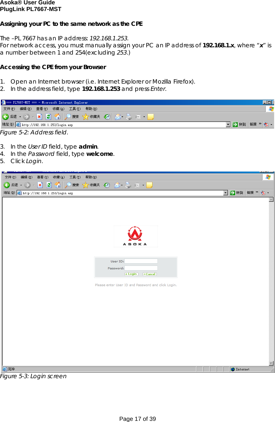 Asoka® User Guide  PlugLink PL7667-MST Page 17 of 39 Assigning your PC to the same network as the CPE  The –PL 7667 has an IP address: 192.168.1.253. For network access, you must manually assign your PC an IP address of 192.168.1.x, where “x” is a number between 1 and 254(excluding 253.)  Accessing the CPE from your Browser  1. Open an Internet browser (i.e. Internet Explorer or Mozilla Firefox). 2. In the address field, type 192.168.1.253 and press Enter.   Figure 5-2: Address field.  3. In the User ID field, type admin.  4. In the Password field, type welcome. 5. Click Login.    Figure 5-3: Login screen  