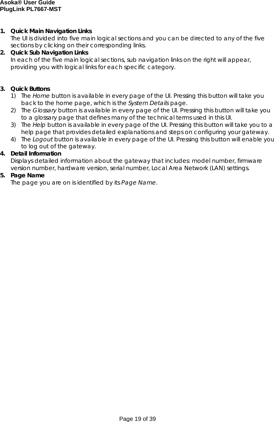 Asoka® User Guide  PlugLink PL7667-MST Page 19 of 39  1. Quick Main Navigation Links The UI is divided into five main logical sections and you can be directed to any of the five sections by clicking on their corresponding links. 2. Quick Sub Navigation Links In each of the five main logical sections, sub navigation links on the right will appear, providing you with logical links for each specific category.   3. Quick Buttons 1) The Home button is available in every page of the UI. Pressing this button will take you back to the home page, which is the System Details page. 2) The Glossary button is available in every page of the UI. Pressing this button will take you to a glossary page that defines many of the technical terms used in this UI. 3) The Help button is available in every page of the UI. Pressing this button will take you to a help page that provides detailed explanations and steps on configuring your gateway.  4) The Logout button is available in every page of the UI. Pressing this button will enable you to log out of the gateway.  4. Detail Information  Displays detailed information about the gateway that includes: model number, firmware version number, hardware version, serial number, Local Area Network (LAN) settings. 5. Page Name The page you are on is identified by its Page Name. 