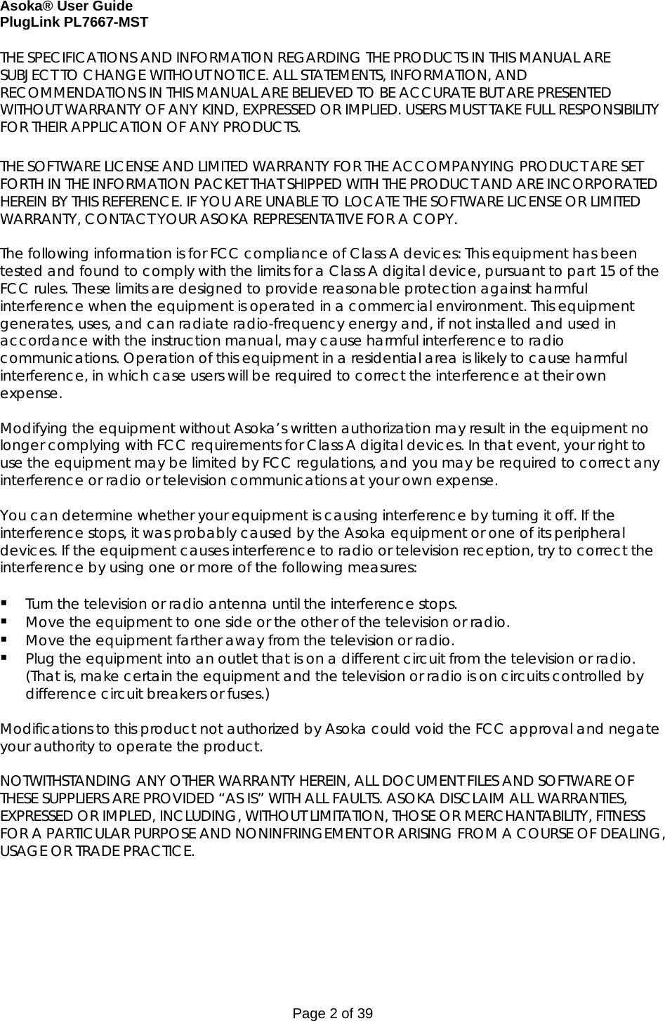 Asoka® User Guide  PlugLink PL7667-MST Page 2 of 39 THE SPECIFICATIONS AND INFORMATION REGARDING THE PRODUCTS IN THIS MANUAL ARE SUBJECT TO CHANGE WITHOUT NOTICE. ALL STATEMENTS, INFORMATION, AND RECOMMENDATIONS IN THIS MANUAL ARE BELIEVED TO BE ACCURATE BUT ARE PRESENTED WITHOUT WARRANTY OF ANY KIND, EXPRESSED OR IMPLIED. USERS MUST TAKE FULL RESPONSIBILITY FOR THEIR APPLICATION OF ANY PRODUCTS.  THE SOFTWARE LICENSE AND LIMITED WARRANTY FOR THE ACCOMPANYING PRODUCT ARE SET FORTH IN THE INFORMATION PACKET THAT SHIPPED WITH THE PRODUCT AND ARE INCORPORATED HEREIN BY THIS REFERENCE. IF YOU ARE UNABLE TO LOCATE THE SOFTWARE LICENSE OR LIMITED WARRANTY, CONTACT YOUR ASOKA REPRESENTATIVE FOR A COPY.  The following information is for FCC compliance of Class A devices: This equipment has been tested and found to comply with the limits for a Class A digital device, pursuant to part 15 of the FCC rules. These limits are designed to provide reasonable protection against harmful interference when the equipment is operated in a commercial environment. This equipment generates, uses, and can radiate radio-frequency energy and, if not installed and used in accordance with the instruction manual, may cause harmful interference to radio communications. Operation of this equipment in a residential area is likely to cause harmful interference, in which case users will be required to correct the interference at their own expense.  Modifying the equipment without Asoka’s written authorization may result in the equipment no longer complying with FCC requirements for Class A digital devices. In that event, your right to use the equipment may be limited by FCC regulations, and you may be required to correct any interference or radio or television communications at your own expense.  You can determine whether your equipment is causing interference by turning it off. If the interference stops, it was probably caused by the Asoka equipment or one of its peripheral devices. If the equipment causes interference to radio or television reception, try to correct the interference by using one or more of the following measures:   Turn the television or radio antenna until the interference stops.  Move the equipment to one side or the other of the television or radio.  Move the equipment farther away from the television or radio.  Plug the equipment into an outlet that is on a different circuit from the television or radio. (That is, make certain the equipment and the television or radio is on circuits controlled by difference circuit breakers or fuses.)  Modifications to this product not authorized by Asoka could void the FCC approval and negate your authority to operate the product.  NOTWITHSTANDING ANY OTHER WARRANTY HEREIN, ALL DOCUMENT FILES AND SOFTWARE OF THESE SUPPLIERS ARE PROVIDED “AS IS” WITH ALL FAULTS. ASOKA DISCLAIM ALL WARRANTIES, EXPRESSED OR IMPLED, INCLUDING, WITHOUT LIMITATION, THOSE OR MERCHANTABILITY, FITNESS FOR A PARTICULAR PURPOSE AND NONINFRINGEMENT OR ARISING FROM A COURSE OF DEALING, USAGE OR TRADE PRACTICE.       