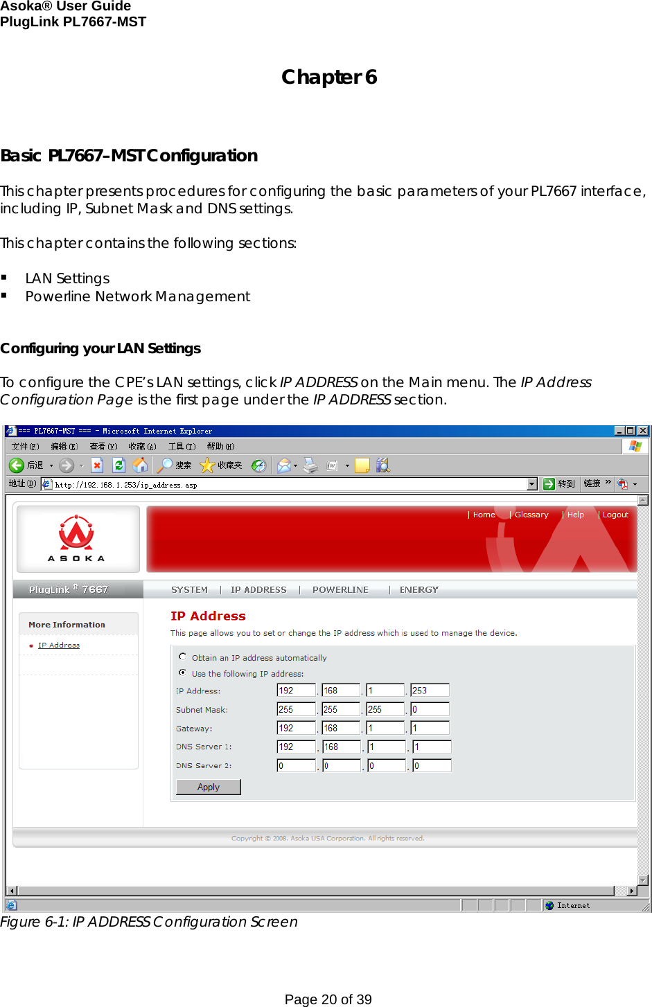 Asoka® User Guide  PlugLink PL7667-MST Page 20 of 39 Chapter 6    Basic PL7667–MST Configuration  This chapter presents procedures for configuring the basic parameters of your PL7667 interface, including IP, Subnet Mask and DNS settings.   This chapter contains the following sections:   LAN Settings  Powerline Network Management   Configuring your LAN Settings  To configure the CPE’s LAN settings, click IP ADDRESS on the Main menu. The IP Address Configuration Page is the first page under the IP ADDRESS section.    Figure 6-1: IP ADDRESS Configuration Screen  