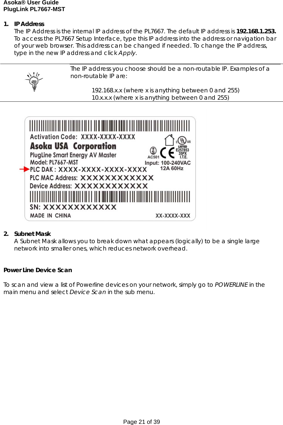 Asoka® User Guide  PlugLink PL7667-MST Page 21 of 39 1. IP Address The IP Address is the internal IP address of the PL7667. The default IP address is 192.168.1.253.  To access the PL7667 Setup Interface, type this IP address into the address or navigation bar of your web browser. This address can be changed if needed. To change the IP address, type in the new IP address and click Apply.     The IP address you choose should be a non-routable IP. Examples of a non-routable IP are:  192.168.x.x (where x is anything between 0 and 255) 10.x.x.x (where x is anything between 0 and 255)   2. Subnet Mask A Subnet Mask allows you to break down what appears (logically) to be a single large network into smaller ones, which reduces network overhead.   Power Line Device Scan  To scan and view a list of Powerline devices on your network, simply go to POWERLINE in the main menu and select Device Scan in the sub menu.  