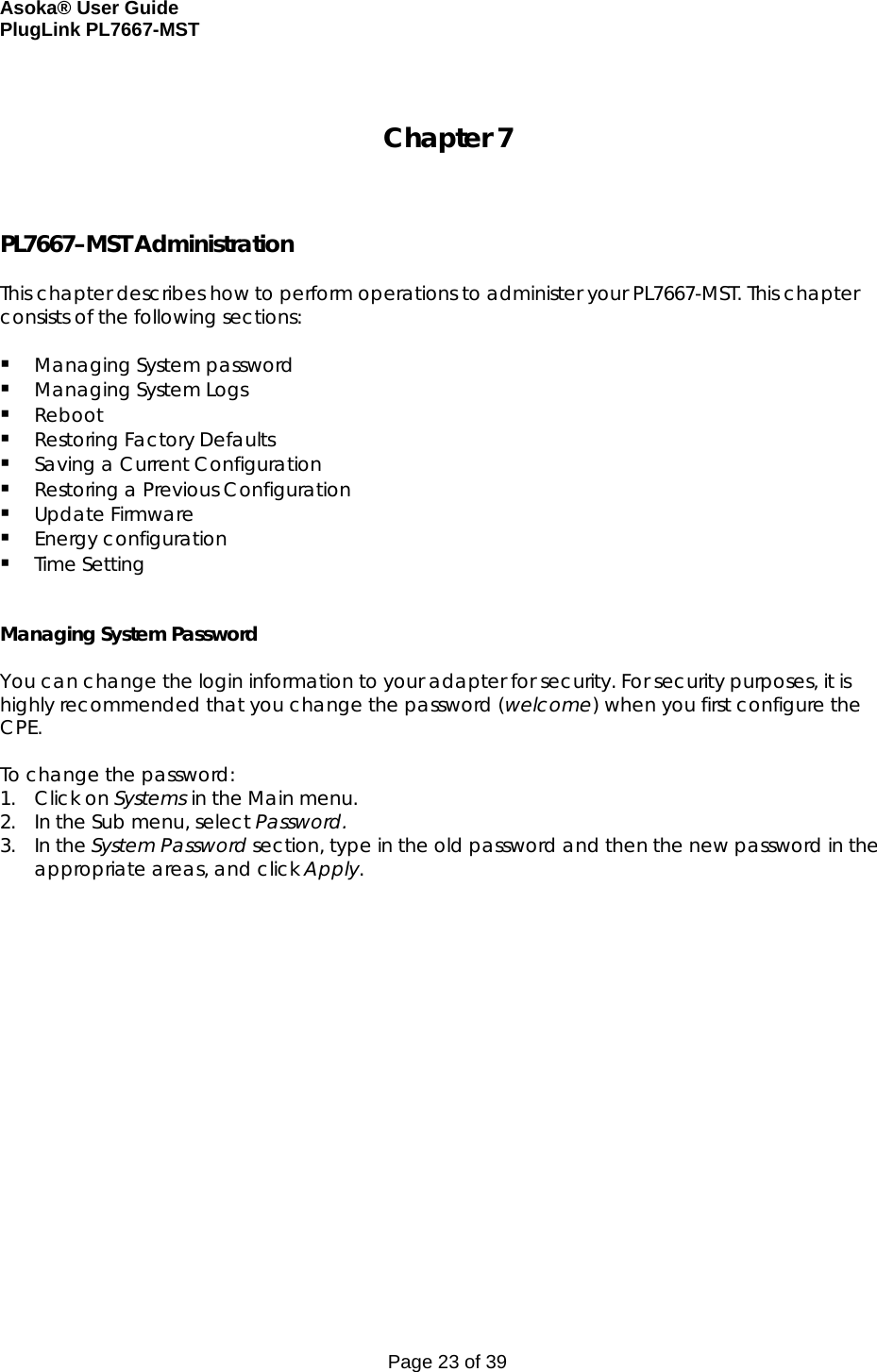 Asoka® User Guide  PlugLink PL7667-MST Page 23 of 39  Chapter 7    PL7667–MST Administration  This chapter describes how to perform operations to administer your PL7667-MST. This chapter consists of the following sections:   Managing System password  Managing System Logs  Reboot   Restoring Factory Defaults   Saving a Current Configuration  Restoring a Previous Configuration  Update Firmware  Energy configuration  Time Setting   Managing System Password  You can change the login information to your adapter for security. For security purposes, it is highly recommended that you change the password (welcome) when you first configure the CPE.  To change the password: 1. Click on Systems in the Main menu. 2. In the Sub menu, select Password. 3. In the System Password section, type in the old password and then the new password in the appropriate areas, and click Apply.    