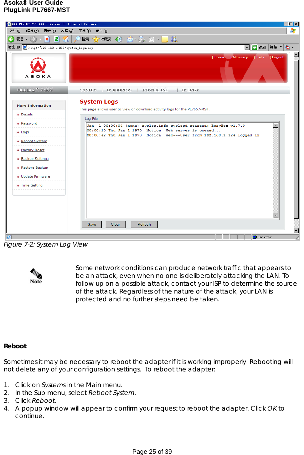 Asoka® User Guide  PlugLink PL7667-MST Page 25 of 39 Figure 7-2: System Log View     Some network conditions can produce network traffic that appears to be an attack, even when no one is deliberately attacking the LAN. To follow up on a possible attack, contact your ISP to determine the source of the attack. Regardless of the nature of the attack, your LAN is protected and no further steps need be taken.      Reboot  Sometimes it may be necessary to reboot the adapter if it is working improperly. Rebooting will not delete any of your configuration settings.  To reboot the adapter:  1. Click on Systems in the Main menu. 2. In the Sub menu, select Reboot System. 3. Click Reboot. 4. A popup window will appear to confirm your request to reboot the adapter. Click OK to continue. 