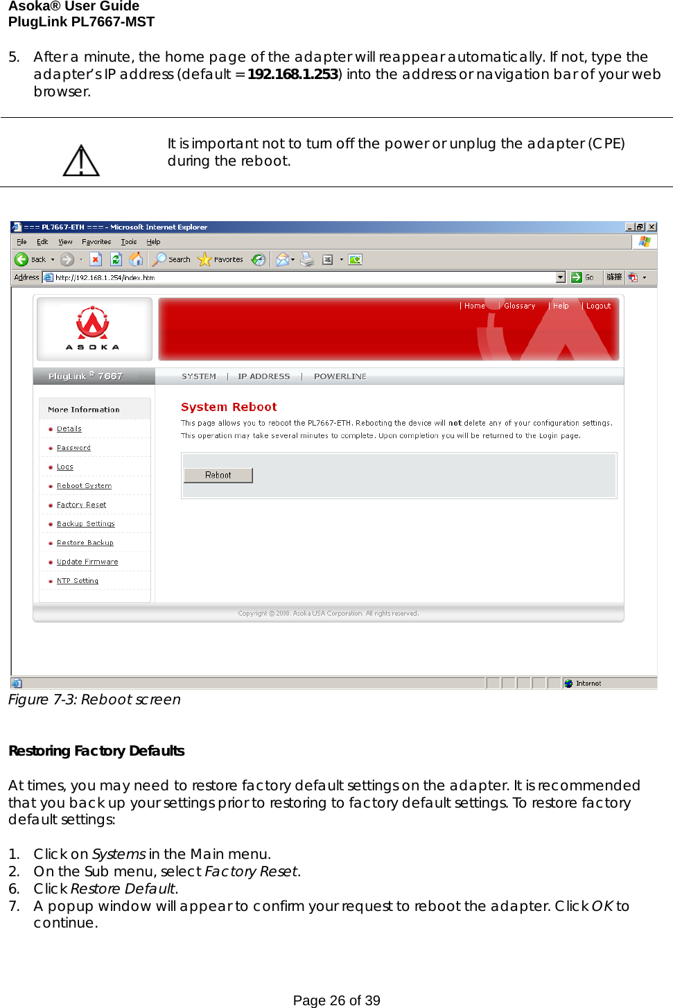 Asoka® User Guide  PlugLink PL7667-MST Page 26 of 39 5. After a minute, the home page of the adapter will reappear automatically. If not, type the adapter’s IP address (default = 192.168.1.253) into the address or navigation bar of your web browser.     It is important not to turn off the power or unplug the adapter (CPE) during the reboot.     Figure 7-3: Reboot screen   Restoring Factory Defaults  At times, you may need to restore factory default settings on the adapter. It is recommended that you back up your settings prior to restoring to factory default settings. To restore factory default settings:  1. Click on Systems in the Main menu. 2. On the Sub menu, select Factory Reset. 6. Click Restore Default. 7. A popup window will appear to confirm your request to reboot the adapter. Click OK to continue. 