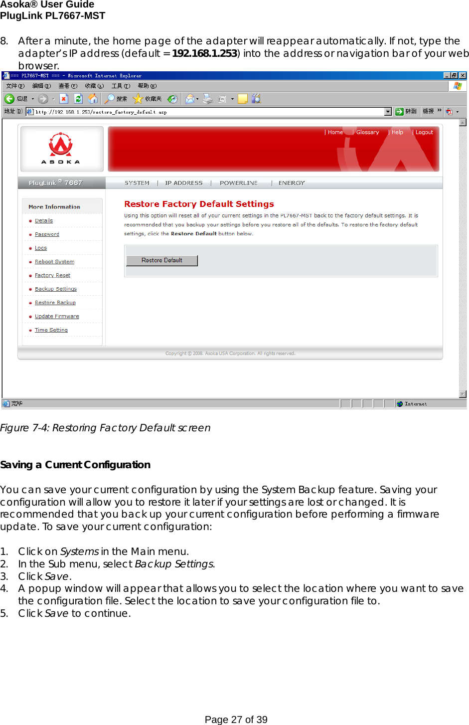 Asoka® User Guide  PlugLink PL7667-MST Page 27 of 39 8. After a minute, the home page of the adapter will reappear automatically. If not, type the adapter’s IP address (default = 192.168.1.253) into the address or navigation bar of your web browser.   Figure 7-4: Restoring Factory Default screen   Saving a Current Configuration  You can save your current configuration by using the System Backup feature. Saving your configuration will allow you to restore it later if your settings are lost or changed. It is recommended that you back up your current configuration before performing a firmware update. To save your current configuration:  1. Click on Systems in the Main menu. 2. In the Sub menu, select Backup Settings. 3. Click Save. 4. A popup window will appear that allows you to select the location where you want to save the configuration file. Select the location to save your configuration file to.  5. Click Save to continue.  