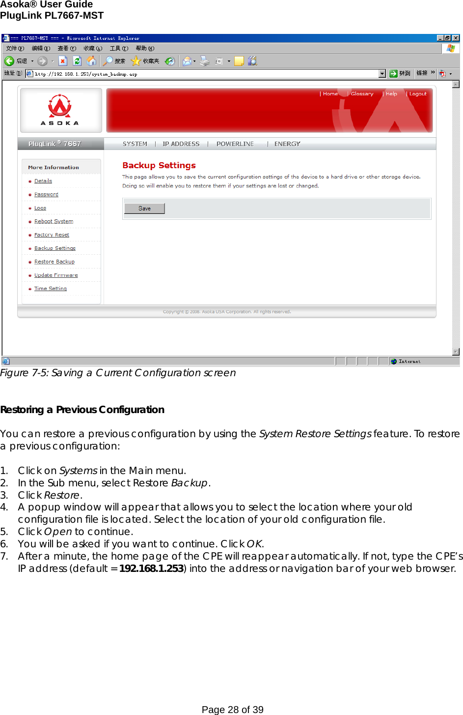 Asoka® User Guide  PlugLink PL7667-MST Page 28 of 39  Figure 7-5: Saving a Current Configuration screen   Restoring a Previous Configuration  You can restore a previous configuration by using the System Restore Settings feature. To restore a previous configuration:  1. Click on Systems in the Main menu. 2. In the Sub menu, select Restore Backup. 3. Click Restore. 4. A popup window will appear that allows you to select the location where your old configuration file is located. Select the location of your old configuration file. 5. Click Open to continue. 6. You will be asked if you want to continue. Click OK. 7. After a minute, the home page of the CPE will reappear automatically. If not, type the CPE’s IP address (default = 192.168.1.253) into the address or navigation bar of your web browser.  