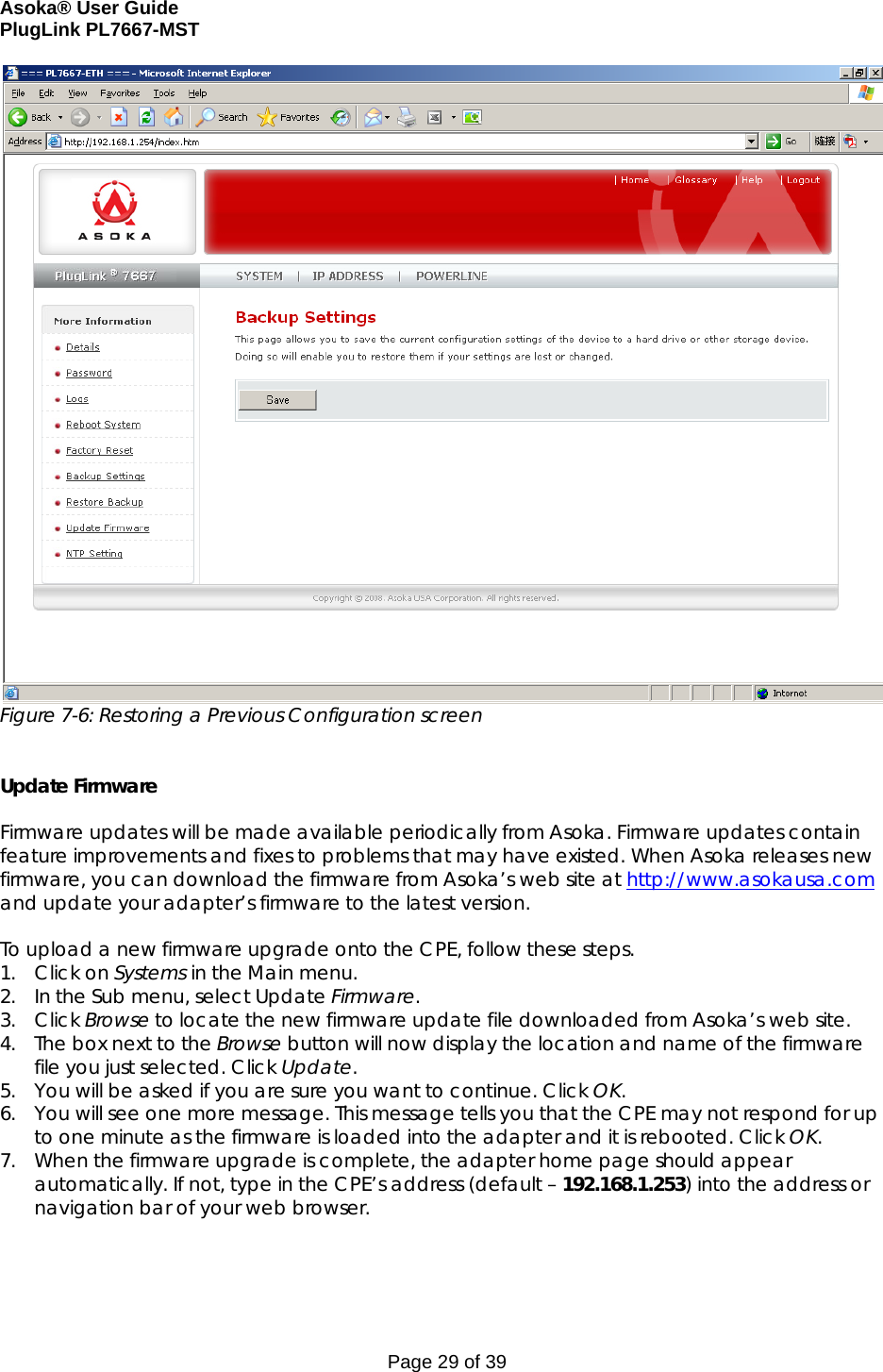 Asoka® User Guide  PlugLink PL7667-MST Page 29 of 39  Figure 7-6: Restoring a Previous Configuration screen   Update Firmware  Firmware updates will be made available periodically from Asoka. Firmware updates contain feature improvements and fixes to problems that may have existed. When Asoka releases new firmware, you can download the firmware from Asoka’s web site at http://www.asokausa.com and update your adapter’s firmware to the latest version.  To upload a new firmware upgrade onto the CPE, follow these steps. 1. Click on Systems in the Main menu. 2. In the Sub menu, select Update Firmware. 3. Click Browse to locate the new firmware update file downloaded from Asoka’s web site. 4. The box next to the Browse button will now display the location and name of the firmware file you just selected. Click Update. 5. You will be asked if you are sure you want to continue. Click OK. 6. You will see one more message. This message tells you that the CPE may not respond for up to one minute as the firmware is loaded into the adapter and it is rebooted. Click OK. 7. When the firmware upgrade is complete, the adapter home page should appear automatically. If not, type in the CPE’s address (default – 192.168.1.253) into the address or navigation bar of your web browser.  