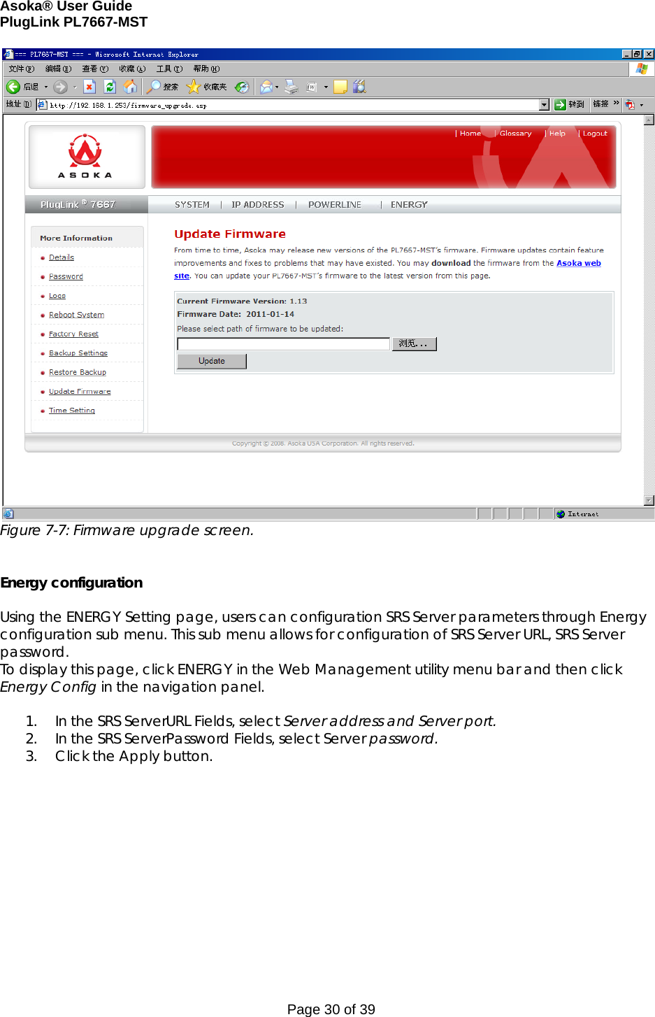 Asoka® User Guide  PlugLink PL7667-MST Page 30 of 39  Figure 7-7: Firmware upgrade screen.   Energy configuration   Using the ENERGY Setting page, users can configuration SRS Server parameters through Energy configuration sub menu. This sub menu allows for configuration of SRS Server URL, SRS Server password. To display this page, click ENERGY in the Web Management utility menu bar and then click Energy Config in the navigation panel.  1. In the SRS ServerURL Fields, select Server address and Server port. 2. In the SRS ServerPassword Fields, select Server password. 3. Click the Apply button.   