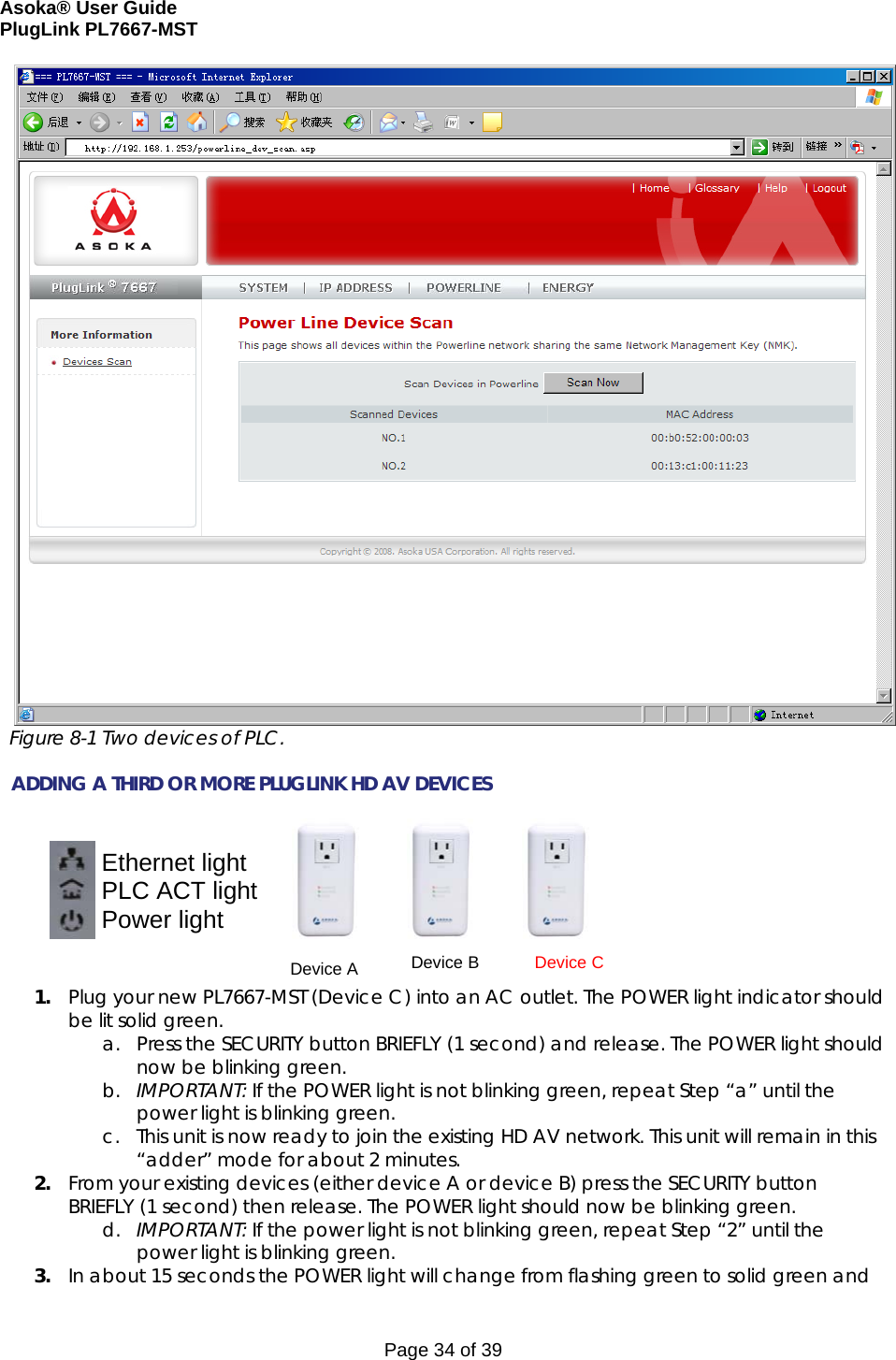 Asoka® User Guide  PlugLink PL7667-MST Page 34 of 39  Figure 8-1 Two devices of PLC.  ADDING A THIRD OR MORE PLUGLINK HD AV DEVICES                                                                       1. Plug your new PL7667-MST (Device C) into an AC outlet. The POWER light indicator should be lit solid green. a. Press the SECURITY button BRIEFLY (1 second) and release. The POWER light should now be blinking green. b. IMPORTANT: If the POWER light is not blinking green, repeat Step “a” until the power light is blinking green.  c. This unit is now ready to join the existing HD AV network. This unit will remain in this “adder” mode for about 2 minutes.  2. From your existing devices (either device A or device B) press the SECURITY button BRIEFLY (1 second) then release. The POWER light should now be blinking green. d. IMPORTANT: If the power light is not blinking green, repeat Step “2” until the power light is blinking green. 3. In about 15 seconds the POWER light will change from flashing green to solid green and   Device A       Device B       Device C Ethernet light PLC ACT light Power light  