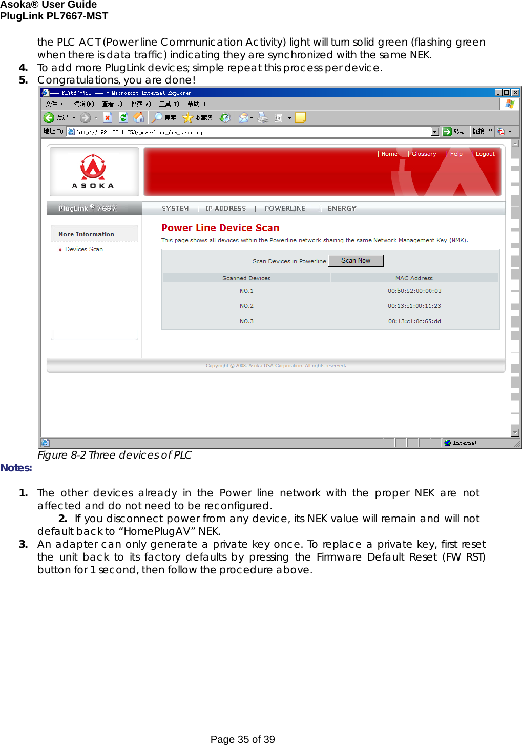 Asoka® User Guide  PlugLink PL7667-MST Page 35 of 39 the PLC ACT (Power line Communication Activity) light will turn solid green (flashing green when there is data traffic) indicating they are synchronized with the same NEK. 4. To add more PlugLink devices; simple repeat this process per device.  5. Congratulations, you are done!                Figure 8-2 Three devices of PLC Notes:   1. The other devices already in the Power line network with the proper NEK are not affected and do not need to be reconfigured. 2. If you disconnect power from any device, its NEK value will remain and will not default back to “HomePlugAV” NEK. 3. An adapter can only generate a private key once. To replace a private key, first reset the unit back to its factory defaults by pressing the Firmware Default Reset (FW RST) button for 1 second, then follow the procedure above.    