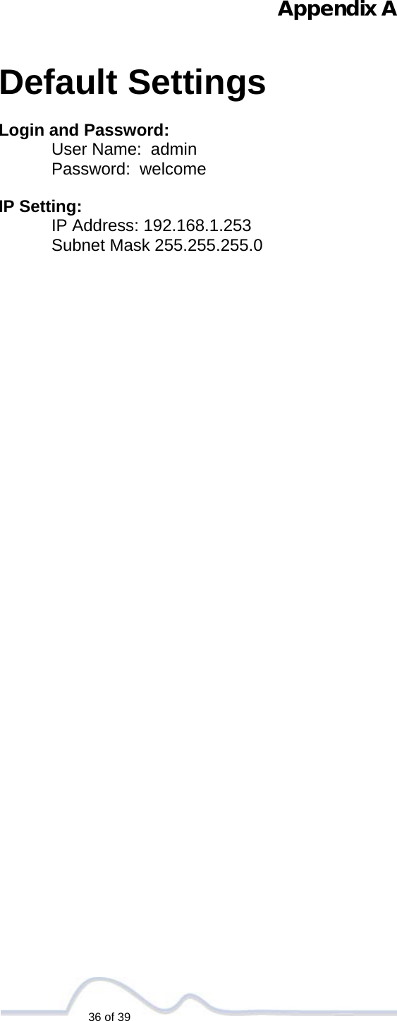   36 of 39  Appendix A   Default Settings  Login and Password: User Name:  admin Password:  welcome  IP Setting: IP Address: 192.168.1.253 Subnet Mask 255.255.255.0                                        