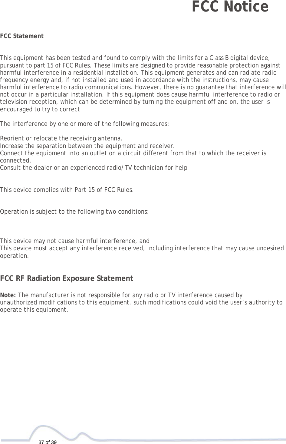   37 of 39  FCC Notice    FCC Statement   This equipment has been tested and found to comply with the limits for a Class B digital device, pursuant to part 15 of FCC Rules. These limits are designed to provide reasonable protection against harmful interference in a residential installation. This equipment generates and can radiate radio frequency energy and, if not installed and used in accordance with the instructions, may cause harmful interference to radio communications. However, there is no guarantee that interference will not occur in a particular installation. If this equipment does cause harmful interference to radio or television reception, which can be determined by turning the equipment off and on, the user is encouraged to try to correct  The interference by one or more of the following measures:  Reorient or relocate the receiving antenna. Increase the separation between the equipment and receiver. Connect the equipment into an outlet on a circuit different from that to which the receiver is connected. Consult the dealer or an experienced radio/TV technician for help   This device complies with Part 15 of FCC Rules.   Operation is subject to the following two conditions:    This device may not cause harmful interference, and This device must accept any interference received, including interference that may cause undesired operation.   FCC RF Radiation Exposure Statement  Note: The manufacturer is not responsible for any radio or TV interference caused by unauthorized modifications to this equipment. such modifications could void the user’s authority to operate this equipment.