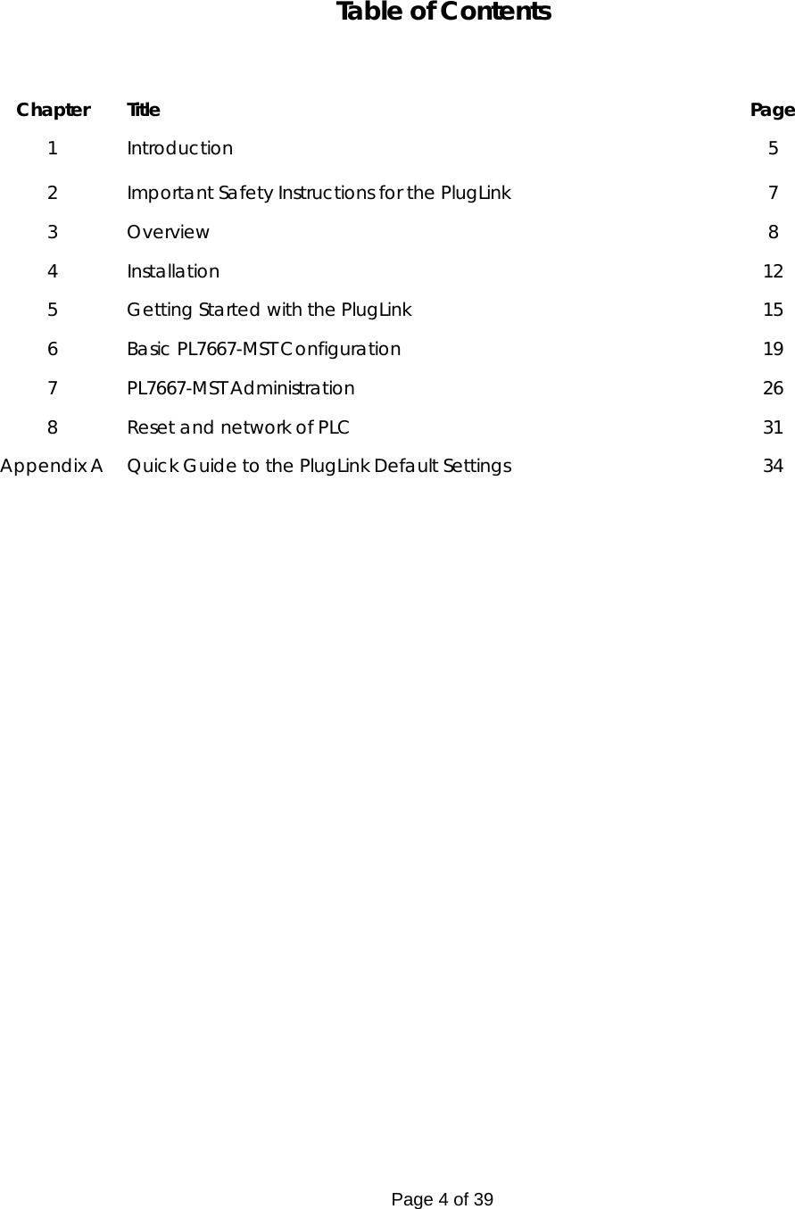 Page 4 of 39 Table of Contents    Chapter Title  Page 1 Introduction  5 2  Important Safety Instructions for the PlugLink   7 3 Overview  8 4 Installation  12 5  Getting Started with the PlugLink   15 6  Basic PL7667-MST Configuration  19 7 PL7667-MST Administration  26 8             Reset and network of PLC  31 Appendix A   Quick Guide to the PlugLink Default Settings  34   