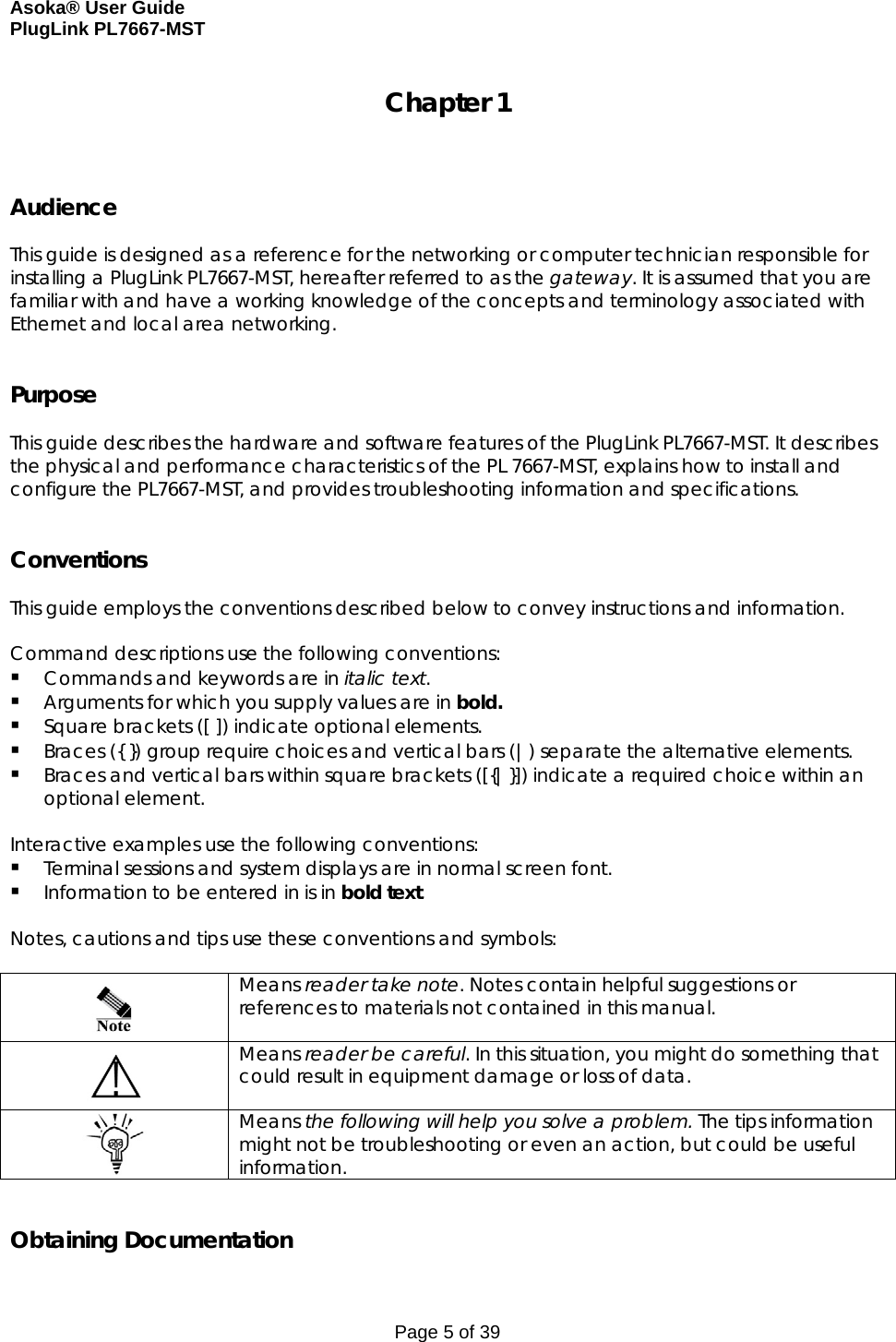 Asoka® User Guide  PlugLink PL7667-MST Page 5 of 39 Chapter 1    Audience  This guide is designed as a reference for the networking or computer technician responsible for installing a PlugLink PL7667-MST, hereafter referred to as the gateway. It is assumed that you are familiar with and have a working knowledge of the concepts and terminology associated with Ethernet and local area networking.   Purpose  This guide describes the hardware and software features of the PlugLink PL7667-MST. It describes the physical and performance characteristics of the PL 7667-MST, explains how to install and configure the PL7667-MST, and provides troubleshooting information and specifications.   Conventions  This guide employs the conventions described below to convey instructions and information.  Command descriptions use the following conventions:  Commands and keywords are in italic text.  Arguments for which you supply values are in bold.   Square brackets ([ ]) indicate optional elements.  Braces ({ }) group require choices and vertical bars (|) separate the alternative elements.  Braces and vertical bars within square brackets ([{|}]) indicate a required choice within an optional element.  Interactive examples use the following conventions:  Terminal sessions and system displays are in normal screen font.  Information to be entered in is in bold text.  Notes, cautions and tips use these conventions and symbols:    Means reader take note. Notes contain helpful suggestions or references to materials not contained in this manual.  Means reader be careful. In this situation, you might do something that could result in equipment damage or loss of data.  Means the following will help you solve a problem. The tips information might not be troubleshooting or even an action, but could be useful information.   Obtaining Documentation 