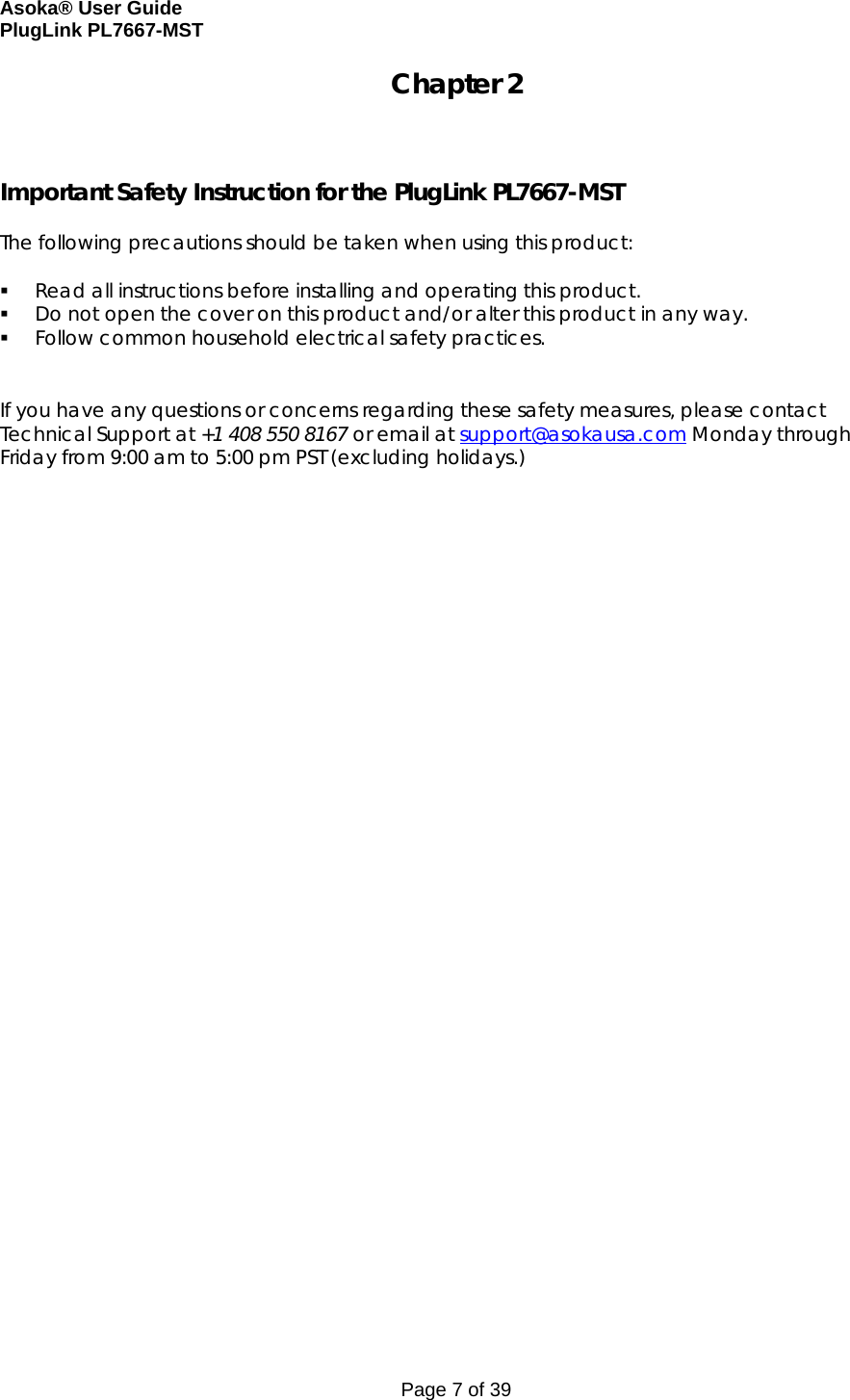 Asoka® User Guide  PlugLink PL7667-MST Page 7 of 39 Chapter 2    Important Safety Instruction for the PlugLink PL7667-MST  The following precautions should be taken when using this product:   Read all instructions before installing and operating this product.  Do not open the cover on this product and/or alter this product in any way.  Follow common household electrical safety practices.   If you have any questions or concerns regarding these safety measures, please contact Technical Support at +1 408 550 8167 or email at support@asokausa.com Monday through Friday from 9:00 am to 5:00 pm PST (excluding holidays.)  