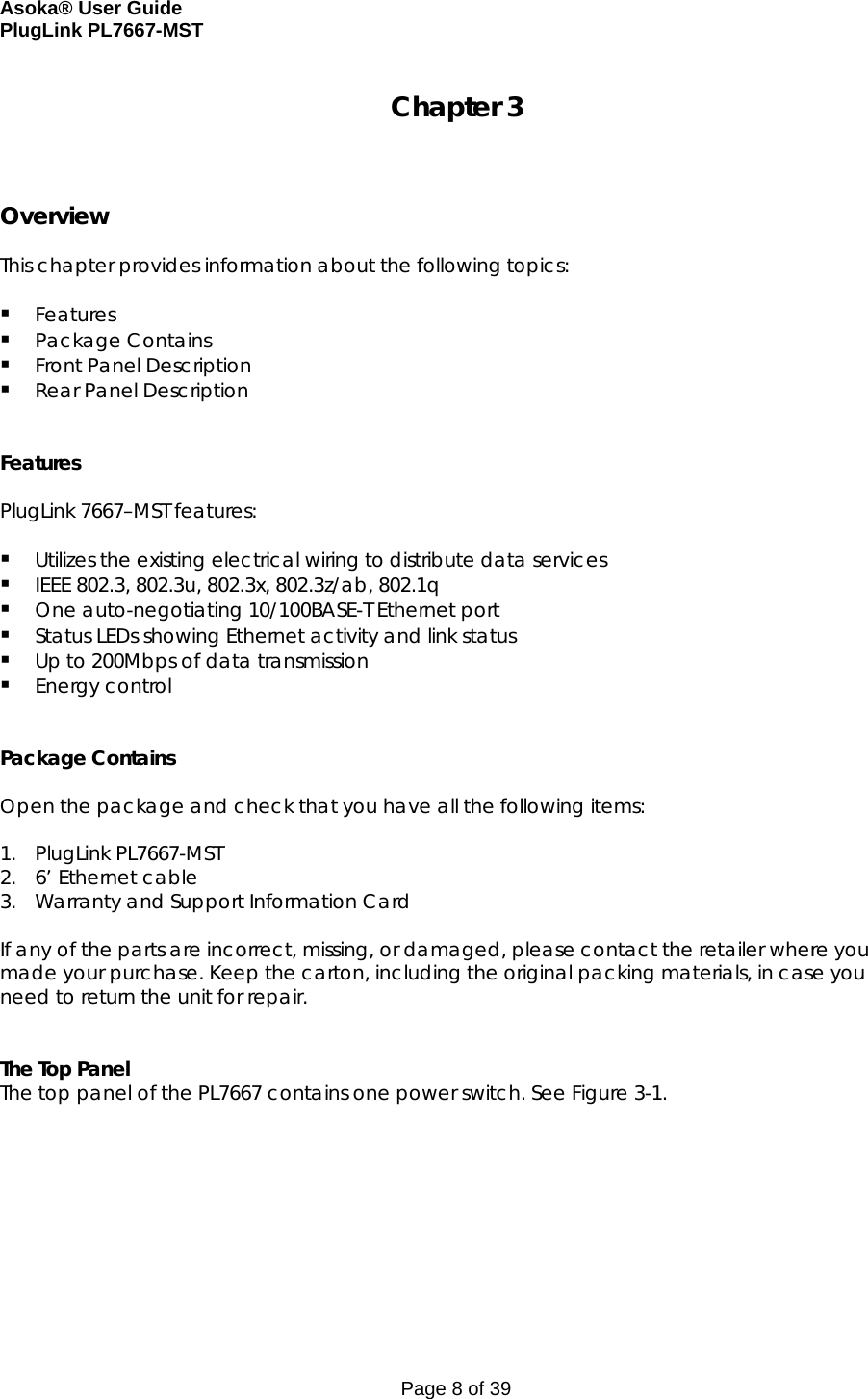 Asoka® User Guide  PlugLink PL7667-MST Page 8 of 39 Chapter 3    Overview  This chapter provides information about the following topics:   Features  Package Contains  Front Panel Description  Rear Panel Description   Features  PlugLink 7667–MST features:   Utilizes the existing electrical wiring to distribute data services  IEEE 802.3, 802.3u, 802.3x, 802.3z/ab, 802.1q  One auto-negotiating 10/100BASE-T Ethernet port  Status LEDs showing Ethernet activity and link status  Up to 200Mbps of data transmission  Energy control    Package Contains  Open the package and check that you have all the following items:  1. PlugLink PL7667-MST 2. 6’ Ethernet cable 3. Warranty and Support Information Card  If any of the parts are incorrect, missing, or damaged, please contact the retailer where you made your purchase. Keep the carton, including the original packing materials, in case you need to return the unit for repair.    The Top Panel The top panel of the PL7667 contains one power switch. See Figure 3-1.   