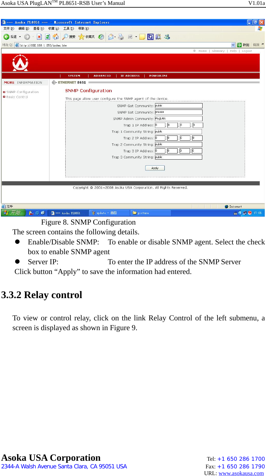 Asoka USA PlugLANTM PL8651-RSB User’s Manual    V1.01a     Figure 8. SNMP Configuration The screen contains the following details. z Enable/Disable SNMP:  To enable or disable SNMP agent. Select the check box to enable SNMP agent   z Server IP:        To enter the IP address of the SNMP Server Click button “Apply” to save the information had entered. 3.3.2 Relay control To view or control relay, click on the link Relay Control of the left submenu, a screen is displayed as shown in Figure 9. Asoka USA Corporation    Tel: +1 650 286 1700    2344-A Walsh Avenue Santa Clara, CA 95051 USA   Fax: +1 650 286 1790                                                                                     URL: www.asokausa.com 