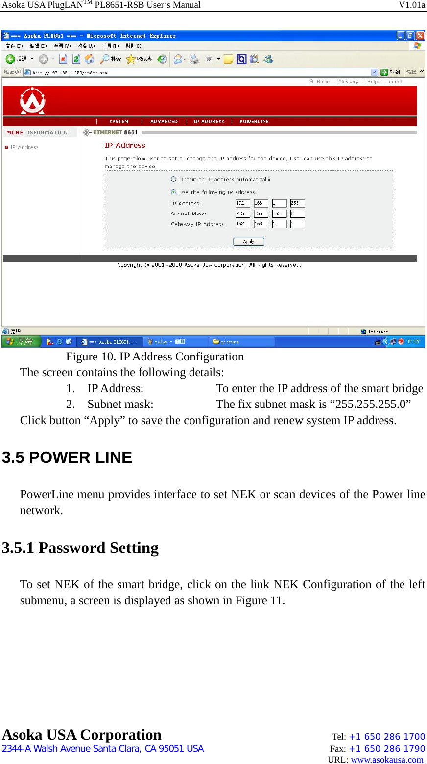 Asoka USA PlugLANTM PL8651-RSB User’s Manual    V1.01a     Figure 10. IP Address Configuration The screen contains the following details: 1. IP Address:    To enter the IP address of the smart bridge 2. Subnet mask:      The fix subnet mask is “255.255.255.0” Click button “Apply” to save the configuration and renew system IP address. 3.5 POWER LINE   PowerLine menu provides interface to set NEK or scan devices of the Power line network. 3.5.1 Password Setting To set NEK of the smart bridge, click on the link NEK Configuration of the left submenu, a screen is displayed as shown in Figure 11. Asoka USA Corporation    Tel: +1 650 286 1700    2344-A Walsh Avenue Santa Clara, CA 95051 USA   Fax: +1 650 286 1790                                                                                     URL: www.asokausa.com 