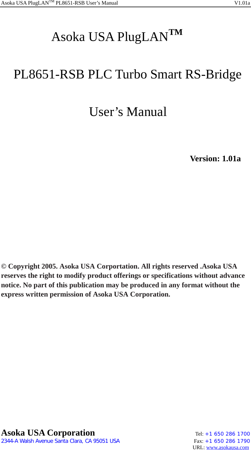 Asoka USA PlugLANTM PL8651-RSB User’s Manual    V1.01a      Asoka USA PlugLANTM    PL8651-RSB PLC Turbo Smart RS-Bridge         User’s Manual                    Version: 1.01a           © Copyright 2005. Asoka USA Corportation. All rights reserved .Asoka USA reserves the right to modify product offerings or specifications without advance notice. No part of this publication may be produced in any format without the express written permission of Asoka USA Corporation.              Asoka USA Corporation    Tel: +1 650 286 1700    2344-A Walsh Avenue Santa Clara, CA 95051 USA   Fax: +1 650 286 1790                                                                                     URL: www.asokausa.com 