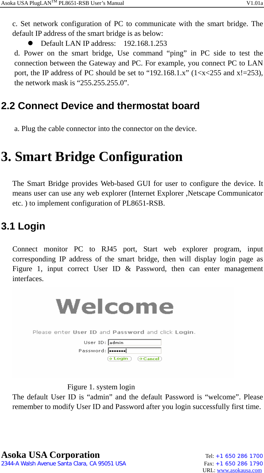 Asoka USA PlugLANTM PL8651-RSB User’s Manual    V1.01a c. Set network configuration of PC to communicate with the smart bridge. The default IP address of the smart bridge is as below: z Default LAN IP address:    192.168.1.253 d. Power on the smart bridge, Use command “ping” in PC side to test the connection between the Gateway and PC. For example, you connect PC to LAN port, the IP address of PC should be set to “192.168.1.x” (1&lt;x&lt;255 and x!=253), the network mask is “255.255.255.0”.   2.2 Connect Device and thermostat board a. Plug the cable connector into the connector on the device. 3. Smart Bridge Configuration The Smart Bridge provides Web-based GUI for user to configure the device. It means user can use any web explorer (Internet Explorer ,Netscape Communicator etc. ) to implement configuration of PL8651-RSB.   3.1 Login Connect monitor PC to RJ45 port, Start web explorer program, input corresponding IP address of the smart bridge, then will display login page as Figure 1, input correct User ID &amp; Password, then can enter management interfaces.       Figure 1. system login The default User ID is “admin” and the default Password is “welcome”. Please remember to modify User ID and Password after you login successfully first time.   Asoka USA Corporation    Tel: +1 650 286 1700    2344-A Walsh Avenue Santa Clara, CA 95051 USA   Fax: +1 650 286 1790                                                                                     URL: www.asokausa.com 