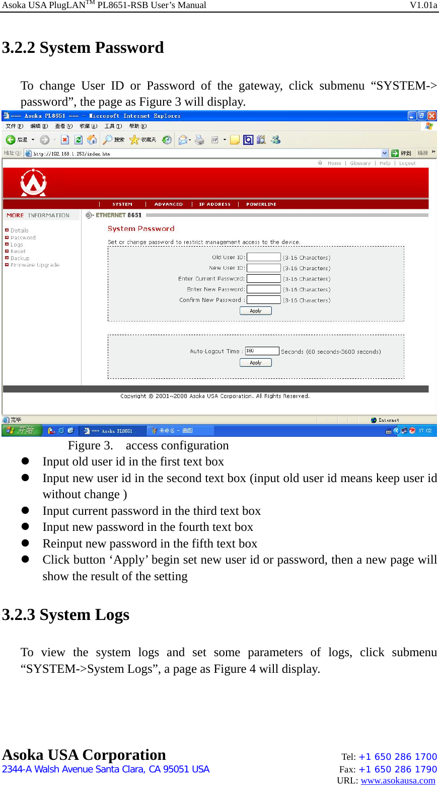 Asoka USA PlugLANTM PL8651-RSB User’s Manual    V1.01a 3.2.2 System Password To change User ID or Password of the gateway, click submenu “SYSTEM-&gt; password”, the page as Figure 3 will display.     Figure 3.  access configuration z Input old user id in the first text box z Input new user id in the second text box (input old user id means keep user id without change ) z Input current password in the third text box z Input new password in the fourth text box z Reinput new password in the fifth text box z Click button ‘Apply’ begin set new user id or password, then a new page will show the result of the setting 3.2.3 System Logs To view the system logs and set some parameters of logs, click submenu “SYSTEM-&gt;System Logs”, a page as Figure 4 will display. Asoka USA Corporation    Tel: +1 650 286 1700    2344-A Walsh Avenue Santa Clara, CA 95051 USA   Fax: +1 650 286 1790                                                                                     URL: www.asokausa.com 