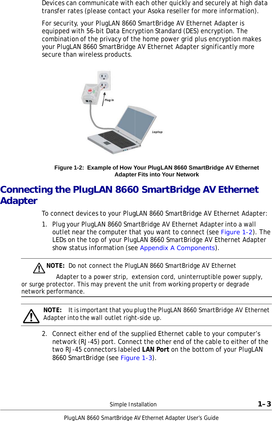      CoAd       onnectidapter or surgenetworPlugDevices catransfer raFor securitequipped wcombinatioyour PlugLsecure thaFigure ng the To connect1.  Plug yooutlet nLEDs onshow stNOTE:  DAdapte protectorrk performaNOTE:  ItAdapter in2.  Connecnetwortwo RJ8660 Sm     gLAN 8660San communates (pleasety, your Pluwith 56-biton of the pLAN 8660 Sman wireless 1-2: ExampPlugLAt devices toour PlugLANnear the con the top otatus informo not conneter to a powr. This may nce. t is importanto the wall ct either enrk (RJ-45) p-45 connecmartBridgeSmartBridgeAicate with e contact yugLAN 8660t Data Encryrivacy of thmartBridge products. ple of How YAdapterAN 8660o your PlugN 8660 Smaomputer thof your Plugmation (seeect the Plugwer strip,  e prevent thent that you p outlet rightnd of the suport. Connectors labelee (see FigurSimple InsAV EthernetA each otheryour Asoka 0 SmartBridyption Stanhe home poe AV EthernYour PlugLAr Fits into Yo0 SmartgLAN 8660 SartBridge AVhat you wangLAN 8660 e AppendixgLAN 8660 Sxtension coe unit fromplug the Plut-side up. upplied Ethect the otheed LAN Porre 1-3). stallationAdapter Userr quickly an reseller fodge AV Ethendard (DES)ower grid pnet Adapter AN 8660 Smour NetworktBridgeSmartBridgV Ethernetnt to conneSmartBridgx A CompoSmartBridgeord, uninter working prugLAN 8660 hernet cabler end of thrt on the bor’s Guide nd securelyr more infoernet Adap) encryptioplus encrypr significanmartBridge Ak e AV Ethge AV Ethert Adapter inect (see Figge AV Etheronents). e AV Ethernrruptible poroperty or d SmartBridgle to your che cable toottom of yoy at high daormation). pter is on. The ption makesntly more AV Ethernet hernet rnet Adaptento a wall gure 1-2). Trnet Adaptnet  ower supplydegrade ge AV Ethercomputer’so either of tour PlugLAN1ata  s er: The ter y, rnet s the N 1–3 
